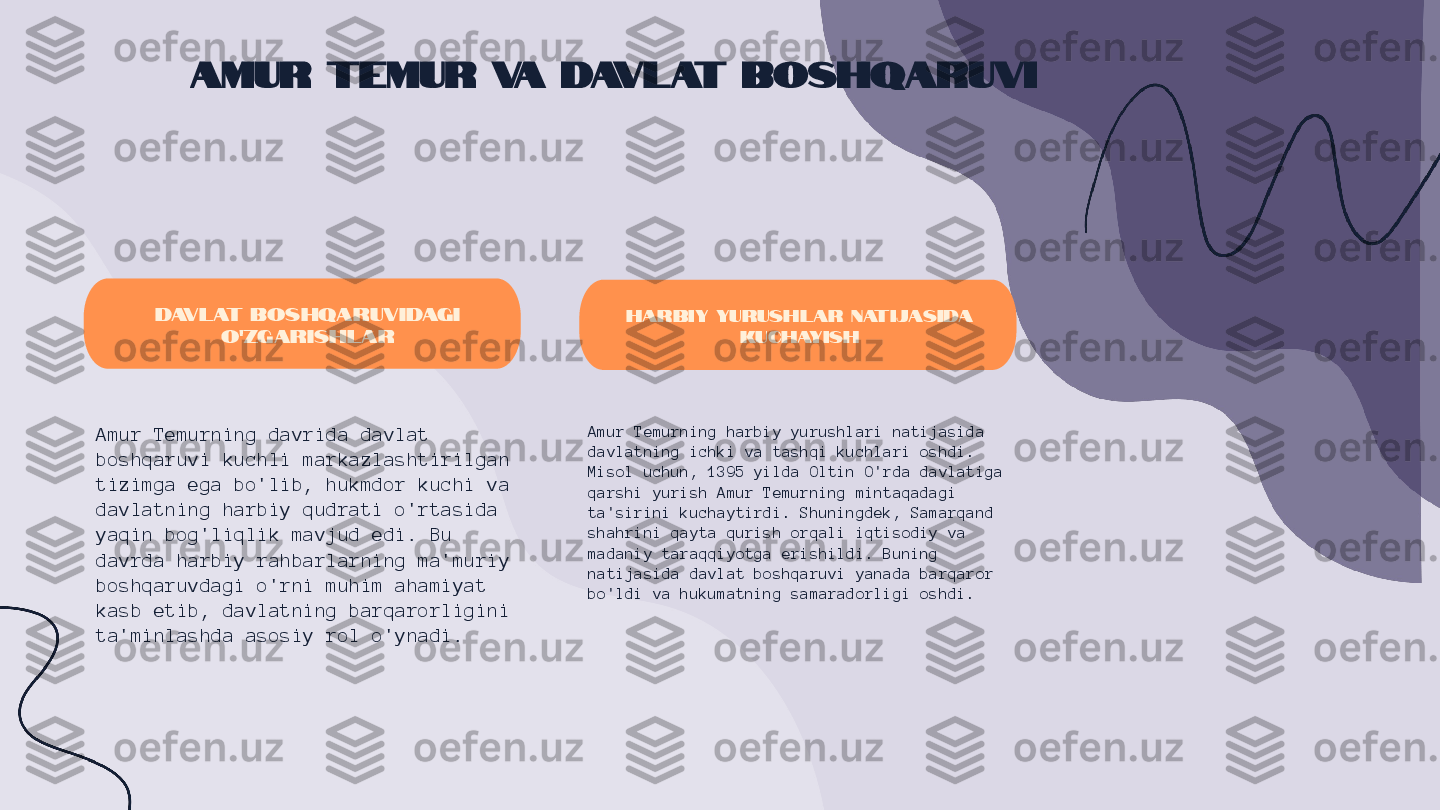 Amur Temur va Davlat Boshqaruvi
Davlat boshqaruvidagi 
o'zgarishlar
Amur Temurning davrida davlat 
boshqaruvi kuchli markazlashtirilgan 
tizimga ega bo'lib, hukmdor kuchi va 
davlatning harbiy qudrati o'rtasida 
yaqin bog'liqlik mavjud edi. Bu 
davrda harbiy rahbarlarning ma'muriy 
boshqaruvdagi o'rni muhim ahamiyat 
kasb etib, davlatning barqarorligini 
ta'minlashda asosiy rol o'ynadi. Harbiy yurushlar natijasida 
kuchayish
Amur Temurning harbiy yurushlari natijasida 
davlatning ichki va tashqi kuchlari oshdi. 
Misol uchun, 1395 yilda Oltin O'rda davlatiga 
qarshi yurish Amur Temurning mintaqadagi 
ta'sirini kuchaytirdi. Shuningdek, Samarqand 
shahrini qayta qurish orqali iqtisodiy va 
madaniy taraqqiyotga erishildi. Buning 
natijasida davlat boshqaruvi yanada barqaror 
bo'ldi va hukumatning samaradorligi oshdi. 