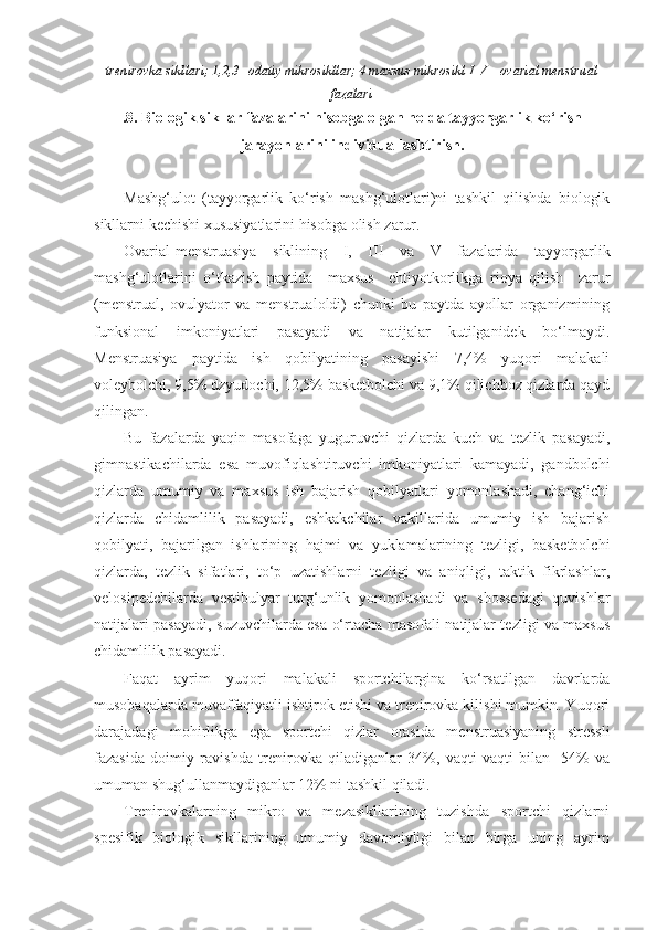 trenirovka sikllari; 1,2,3 –odatiy mikrosikllar; 4 maxsus mikrosikl  I - V  – ovarial menstrual
fazalari
.8. Biologik sikllar fazalarini hisobga olgan holda tayyorgarlik ko‘rish
jarayonlarini individuallashtirish.
Mashg‘ulot   (tayyorgarlik   ko‘rish   mashg‘ulotlari)ni   tashkil   qilishda   biologik
sikllarni kechishi xususiyatlarini hisobga olish zarur.
Ovarial-menstruasiya   siklining   I,   III   va   V   fazalarida   tayyorgarlik
mashg‘ulotlarini   o‘tkazish   paytida     maxsus     ehtiyotkorlikga   rioya   qilish     zarur
(menstrual,   ovulyator   va   menstrualoldi)   chunki   bu   paytda   ayollar   organizmining
funksional   imkoniyatlari   pasayadi   va   natijalar   kutilganidek   bo‘lmaydi.
Menstruasiya   paytida   ish   qobilyatining   pasayishi   7,4%   yuqori   malakali
voleybolchi, 9,5% dzyudochi, 12,5% basketbolchi va 9,1% qilichboz qizlarda qayd
qilingan.
Bu   fazalarda   yaqin   masofaga   yuguruvchi   qizlarda   kuch   va   tezlik   pasayadi,
gimnastikachilarda   esa   muvofiqlashtiruvchi   imkoniyatlari   kamayadi,   gandbolchi
qizlarda   umumiy   va   maxsus   ish   bajarish   qobilyatlari   yomonlashadi,   chang‘ichi
qizlarda   chidamlilik   pasayadi,   eshkakchilar   vakillarida   umumiy   ish   bajarish
qobilyati,   bajarilgan   ishlarining   hajmi   va   yuklamalarining   tezligi,   basketbolchi
qizlarda,   tezlik   sifatlari,   to‘p   uzatishlarni   tezligi   va   aniqligi,   taktik   fikrlashlar,
velosipedchilarda   vestibulyar   turg‘unlik   yomonlashadi   va   shossedagi   quvishlar
natijalari pasayadi, suzuvchilarda esa o‘rtacha masofali natijalar tezligi va maxsus
chidamlilik pasayadi.
Faqat   ayrim   yuqori   malakali   sportchilargina   ko‘rsatilgan   davrlarda
musobaqalarda muvaffaqiyatli ishtirok etishi va trenirovka kilishi mumkin. Yuqori
darajadagi   mohirlikga   ega   sportchi   qizlar   orasida   menstruasiyaning   stressli
fazasida   doimiy   ravishda   trenirovka   qiladiganlar   34%,   vaqti-vaqti   bilan   -54%   va
umuman shug‘ullanmaydiganlar 12% ni tashkil qiladi. 
Trenirovkalarning   mikro   va   mezasikllarining   tuzishda   sportchi   qizlarni
spesifik   biologik   sikllarining   umumiy   davomiyligi   bilan   birga   uning   ayrim 