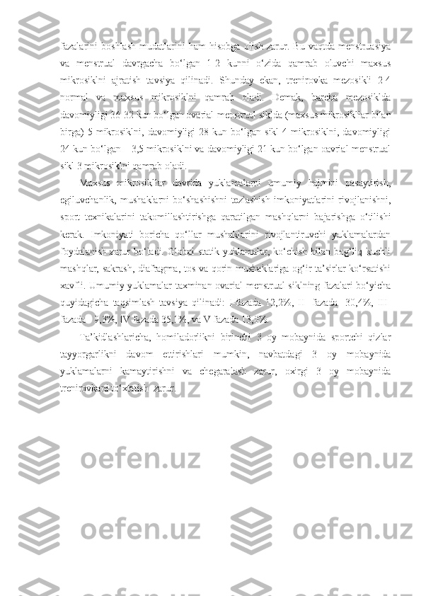 fazalarini   boshlash   mudatlarini   ham   hisobga   olish   zarur.   Bu   vaqtda   menstruasiya
va   menstrual   davrgacha   bo‘lgan   1-2   kunni   o‘zida   qamrab   oluvchi   maxsus
mikrosiklni   ajratish   tavsiya   qilinadi.   Shunday   ekan,   trenirovka   mezosikli   2-4
normal   va   maxsus   mikrosiklni   qamrab   oladi.   Demak,   barcha   mezosiklda
davomiyligi 36-32 kun bo‘lgan ovarial-menstrual siklda (maxsus mikrosikllar bilan
birga)   5  mikrosiklni,   davomiyligi   28   kun  bo‘lgan   sikl   4   mikrosiklni,   davomiyligi
24 kun bo‘lgan – 3,5 mikrosiklni va davomiyligi 21 kun bo‘lgan oavrial-menstrual
sikl 3 mikrosiklni qamrab oladi.
Maxsus   mikrosikllar   davrida   yuklamalarni   umumiy   hajmini   pasaytirish,
egiluvchanlik,   mushaklarni   bo‘shashishni   tezlashish   imkoniyatlarini   rivojlanishni,
sport   texnikalarini   takomillashtirishga   qaratilgan   mashqlarni   bajarishga   o‘tilishi
kerak.   Imkoniyati   boricha   qo‘llar   mushaklarini   rivojlantiruvchi   yuklamalardan
foydalanish  zarur  bo‘ladi. Global statik yuklamalar, ko‘chish bilan bog‘liq kuchli
mashqlar, sakrash, diafragma, tos va qorin mushaklariga og‘ir ta’sirlar ko‘rsatishi
xavfli. Umumiy yuklamalar taxminan ovarial-menstrual siklning fazalari bo‘yicha
quyidagicha   taqsimlash   tavsiya   qilinadi:   I-fazada   12,2%,   II-   fazada   -30,4%,   III-
fazada - 9,3%, IV fazada 35,1%, va V fazada 13,0%.
Ta’kidlashlaricha,   homiladorlikni   birinchi   3   oy   mobaynida   sportchi   qizlar
tayyorgarlikni   davom   ettirishlari   mumkin,   navbatdagi   3   oy   mobaynida
yuklamalarni   kamaytirishni   va   chegaralash   zarur,   oxirgi   3   oy   mobaynida
trenirovkani to‘xtatish  zarur. 