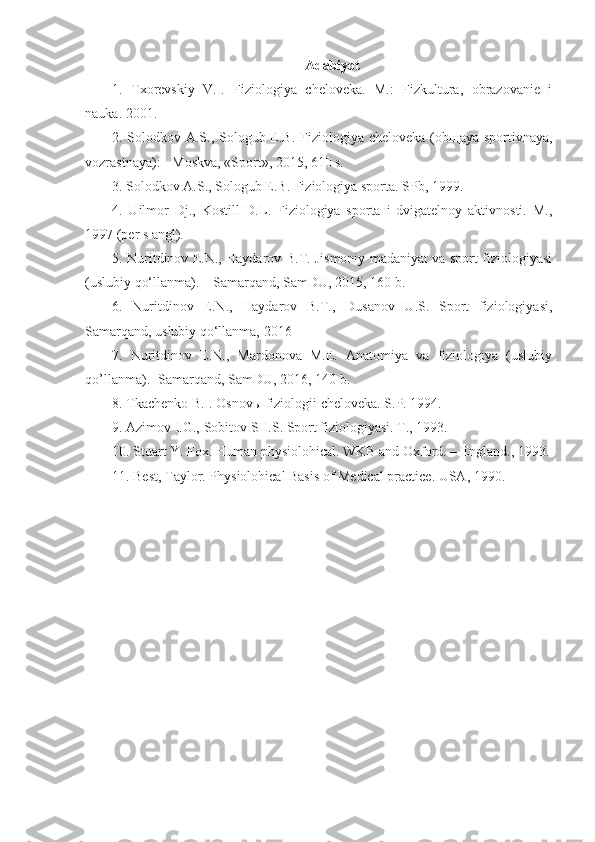 Adabiyot
1.   Txorevskiy   V.I.   Fiziologiya   cheloveka.   M.:   Fizkultura,   obrazovanie   i
nauka. 2001.
2. Solodkov A.S., Sologub E.B. Fiziologiya cheloveka (ob щ aya sportivnaya,
vozrastnaya): - Moskva, «Sport», 2015, 610 s.
3. Solodkov A.S., Sologub E.B. Fiziologiya sporta. SPb, 1999.
4.   Uilmor   Dj.,   Kostill   D.L.   Fiziologiya   sporta   i   dvigatelnoy   aktivnosti.   M.,
1997 (per s angl).
5. Nuritdinov E.N., Haydarov B.T. Jismoniy madaniyat va sport fiziologiyasi
(uslubiy qo‘llanma). – Samarqand, SamDU, 2015, 160 b.
6.   Nuritdinov   E.N.,   Haydarov   B.T.,   Dusanov   U.S.   Sport   fiziologiyasi,
Samarqand, uslubiy qo‘llanma, 2016
7.   Nuritdinov   E.N.,   Mardonova   M.E.   Anatomiya   va   fiziologiya   (uslubiy
qo’llanma).- Samarqand, SamDU, 2016, 140 b.
8. Tkachenko B.I. Osnov ы  fiziologii cheloveka. S.P. 1994.
9. Azimov I.G., Sobitov SH.S. Sport fiziologiyasi. T., 1993.
10. Stuart Y. Fox. Human physiolohical. WKB and Oxford. – England., 1993.
11. Best, Taylor. Physiolohical Basis of Medical practice. USA, 1990. 