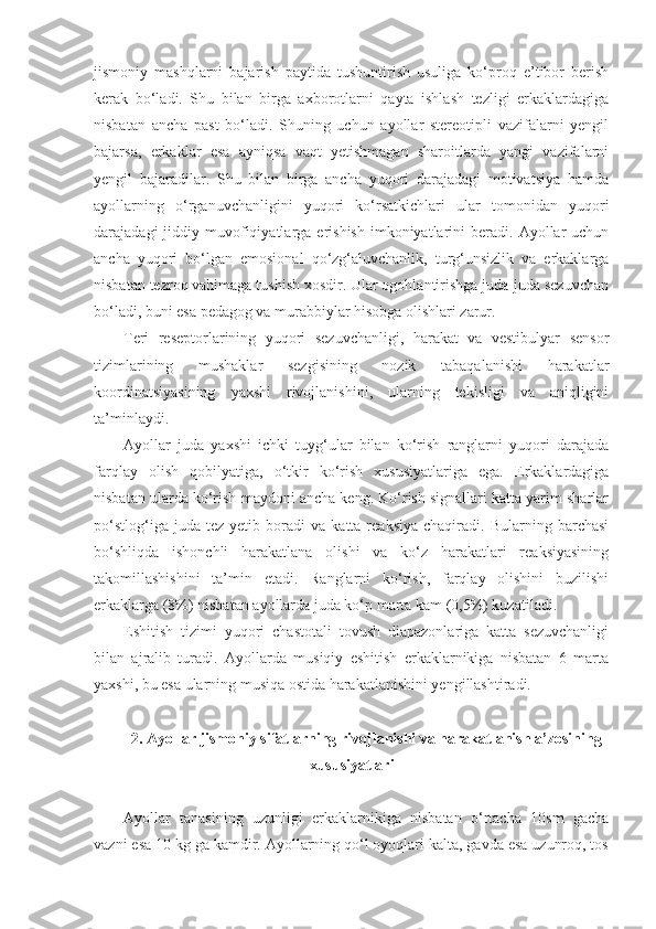 jismoniy   mashqlarni   bajarish   paytida   tushuntirish   usuliga   ko‘proq   e’tibor   berish
kerak   bo‘ladi.   Shu   bilan   birga   axborotlarni   qayta   ishlash   tezligi   erkaklardagiga
nisbatan   ancha   past   bo‘ladi.   Shuning   uchun   ayollar   stereotipli   vazifalarni   yengil
bajarsa,   erkaklar   esa   ayniqsa   vaqt   yetishmagan   sharoitlarda   yangi   vazifalarni
yengil   bajaradilar.   Shu   bilan   birga   ancha   yuqori   darajadagi   motivatsiya   hamda
ayollarning   o‘rganuvchanligini   yuqori   ko‘rsatkichlari   ular   tomonidan   yuqori
darajadagi   jiddiy  muvofiqiyatlarga  erishish  imkoniyatlarini   beradi.  Ayollar  uchun
ancha   yuqori   bo‘lgan   emosional   qo‘zg‘aluvchanlik,   turg‘unsizlik   va   erkaklarga
nisbatan tezroq vahimaga tushish xosdir. Ular ogohlantirishga juda-juda sezuvchan
bo‘ladi, buni esa pedagog va murabbiylar hisobga olishlari zarur. 
Teri   reseptorlarining   yuqori   sezuvchanligi,   harakat   va   vestibulyar   sensor
tizimlarining   mushaklar   sezgisining   nozik   tabaqalanishi   harakatlar
koordinatsiyasining   yaxshi   rivojlanishini,   ularning   tekisligi   va   aniqligini
ta’minlaydi. 
Ayollar   juda   yaxshi   ichki   tuyg‘ular   bilan   ko‘rish   ranglarni   yuqori   darajada
farqlay   olish   qobilyatiga,   o‘tkir   ko‘rish   xususiyatlariga   ega.   Erkaklardagiga
nisbatan ularda ko‘rish maydoni ancha keng. Ko‘rish signallari katta yarim sharlar
po‘stlog‘iga   juda  tez   yetib   boradi   va   katta  reaksiya   chaqiradi.   Bularning  barchasi
bo‘shliqda   ishonchli   harakatlana   olishi   va   ko‘z   harakatlari   reaksiyasining
takomillashishini   ta’min   etadi.   Ranglarni   ko‘rish,   farqlay   olishini   buzilishi
erkaklarga (8%) nisbatan ayollarda juda ko‘p marta kam (0,5%) kuzatiladi. 
Eshitish   tizimi   yuqori   chastotali   tovush   diapazonlariga   katta   sezuvchanligi
bilan   ajralib   turadi.   Ayollarda   musiqiy   eshitish   erkaklarnikiga   nisbatan   6   marta
yaxshi, bu esa ularning musiqa ostida harakatlanishini yengillashtiradi.
2. Ayollar jismoniy sifatlarning rivojlanishi va harakatlanish a’zosining
xususiyatlari
Ayollar   tanasining   uzunligi   erkaklarnikiga   nisbatan   o‘rtacha   10sm   gacha
vazni esa 10 kg ga kamdir. Ayollarning qo‘l oyoqlari kalta, gavda esa uzunroq, tos 