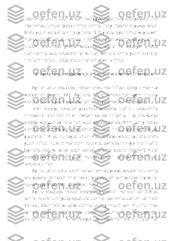 organizmiga uzoq muddatli va kuchli statik yuklamalar jiddiy ta’sir yetkazadi Ular
organizmiga,   jumladan   yurak   tomirlar   tizimida   jiddiy   o‘zgarishlar   yuzaga   keladi.
Ancha yuqori statik chidamlilik ayollarda 15-20 yoshda paydo bo‘ladi va yozuvchi
mushaklar orqali amalga oshiriladi. Bo‘g‘inlarning egiluvchanlik xususiyatlari qiz
bolalarni   ancha   erta   yoshida   xarakterlidir,   chunki   bu   xususiyat   umurtqa
pog‘onasining   katta   harakatchanligi   va   bog‘lovchi   a’zolarning   yuqori   elastikligi
bilan ta’min etiladi. Harakat chaqqonligi ham yaxshi ko‘rinadi.
3.  Ayollarning e nergiya xarajatlari, aerobli va anaerobli imkoniyatlar
Ayollar   uchun   erkaklarga   nisbatan   ancha   past   bo‘lgan   asosiy   almashinuv
xarakterlidir   (deyarli   7%).   Ayollarda   uning   samaradorligi   ayrim   noqulay
sharoitlarda ancha yuqori hayotchanligini aniqlaydi (masalan ochlik paytida). 
Ishchi   energiya   harakatlari   yuklamalar   xarakteriga   bog‘liq.   Harakatlarning
biomexanikli   sharoitlari   bir   xil   o‘xshashlikka   ega   bo‘lganida   1   kg   tirik   vaznga
energiya   xarajatlari   ayollarda   ham   xuddi   erkaklaridagidek.   Ammo   tabiiy   harakat
sharoitlarida   ular   erkaklar   ko‘rsatkichlaridan   ustun   bo‘ladi:   yurishda   6-7%   ga,
yugurishda   10%   ga.   Bu   paytda   umum   ishchi   energiya   xarajati   ayollarda   ancha
yuqori  bo‘ladi.  Bu  sport  mashqlarini  bajarishda   texnik  ekonomiyasi  bilan  bog‘liq
(ayollarda   qisqa   va   tez-tez   qadam   tashlash,   tananing   kattaroq   o‘zgarishi).   Kungi
energiya   iste’mol   qilinishi   yuqori   malakali   sportchi   qizlarda   3200-4000   kkal
darajasida bo‘ladi. 
Ayollar   uchun   ancha   takomillashgan   termogulyatsiya   xarakterlidir.Ularning
tana   yuzasida   ter   bezlari   bir   xil   tekis   joylashgan,   teri   kapillyarlarga   boy   va   ish
bajarish paytida issiqlikni juda samarali beradi.
Ayollar   erkaklarga   nisbatan   energiyaning   anaerobli   manbalar-   dan   20%   ga
kam ish bajarish qobiliyatiga ega,chunki ularning organizmida adenozin uch fosfat
kislotasi,   kreatinfosfat   va   uglevodlarning   umumiy   miqdori   kam.   Shu   bilan   birga
ayollarda   anaerobli   jarayonlarning   quvvati   ham,   uning   hajmi   ham   kam   (sut
kislotaning   maksimal   konsentratsiyasi   va   maksimal   kislorod   taqchilligi 