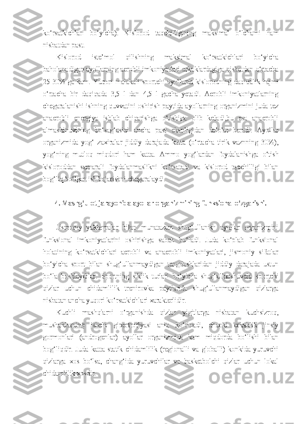 ko‘rsatkichlari   bo‘yicha).   Kislorod   taqchilligining   maksimal   o‘lchami   ham
nisbatdan past.
Kislorod   iste’mol   qilishning   maksimal   ko‘rsatkichlari   bo‘yicha
baholanadigan ayollarning aerobli imkoniyatlari erkaklardagiga nisbatdan o‘rtacha
25-30% ga kam. Yuqori malakali sportchi  ayollarda kislorodning daqiqalik hajmi
o‘rtacha   bir   daqiqada   3,5   l   dan   4,5   l   gacha   yetadi.   Aerobli   imkoniyatlarning
chegaralanishi ishning quvvatini oshirish paytida ayollarning organizmini juda tez
anaerobli   energiya   ishlab   chiqarishga   o‘tishiga   olib   keladi,bu   esa   anaerobli
almashinuvining   bo‘sag‘asini   ancha   past   ekanligidan   dalolat   beradi.   Ayollar
organizmida   yog‘   zaxiralar   jiddiy   darajada   katta   (o‘rtacha   tirik   vaznning   30%),
yog‘ning   mutloq   miqdori   ham   katta.   Ammo   yog‘lardan   foydalanishga   o‘tish
kisloroddan   samarali   foydalanmaslikni   ko‘rsatadi   va   kislorod   taqchilligi   bilan
bog‘liq bo‘lgan ish bajarishni chegaralaydi.
4. Mashg‘ulot jarayonida ayollar organizmining   funksional o‘zgarishi.
Jismoniy   yuklamalar   bilan   munatazam   shug‘ullanish   ayollar   organizmini
funksional   imkoniyatlarini   oshirishga   sabab   bo‘ladi.   Juda   ko‘plab   funksional
holatining   ko‘rsatkichlari   aerobli   va   anaerobli   imkoniyatlari,   jismoniy   sifatlar
bo‘yicha   sport   bilan   shug‘ullanmaydigan   tengdoshlaridan   jiddiy   darajada   ustun
bo‘la   boshlaydilar.   Sportning   siklik   turlari   bo‘yicha   shug‘ullnashuvchi   sportchi
qizlar   uchun   chidamlilik   trenirovka   paytlarida   shug‘ullanmaydigan   qizlarga
nisbatan ancha yuqori ko‘rsatkichlari xarakterlidir.
Kuchli   mashqlarni   o‘rganishda   qizlar   yigitlarga   nisbatan   kuchsizroq,
mushaklarning   ishchi   gipertrofiyasi   aniq   ko‘rinadi,   chunki   erkaklik   jinsiy
gormonlari   (androgenlar)   ayollar   organizmida   kam   miqdorda   bo‘lishi   bilan
bog‘liqdir.   Juda   katta   statik   chidamlilik   (regionalli   va   globalli)   konkida   yuruvchi
qizlarga   xos   bo‘lsa,   chang‘ida   yuruvchilar   va   basketbolchi   qizlar   uchun   lokal
chidamlilik xosdir.   