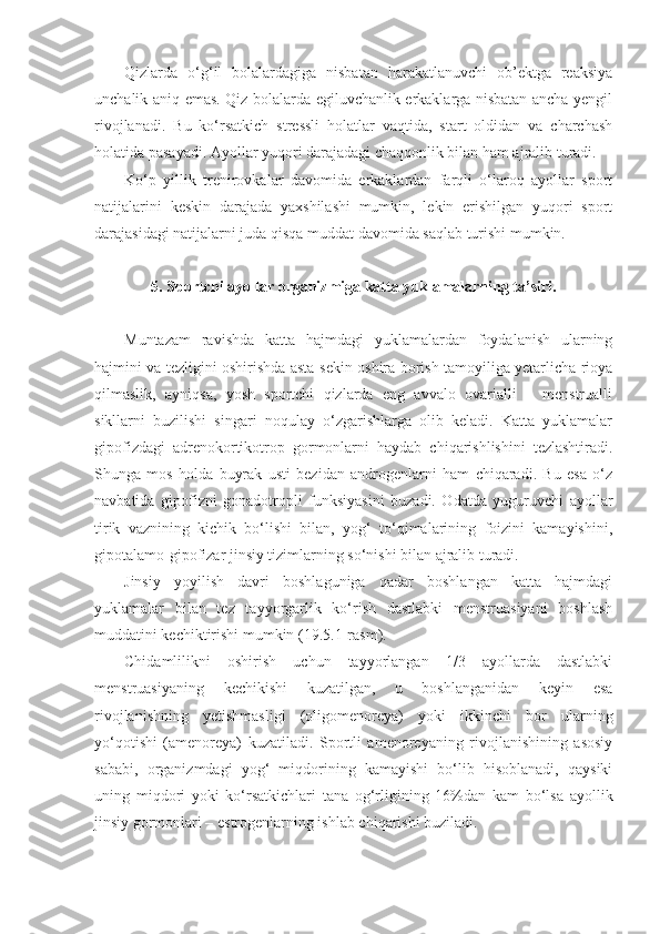 Qizlarda   o‘g‘il   bolalardagiga   nisbatan   harakatlanuvchi   ob’ektga   reaksiya
unchalik aniq emas. Qiz bolalarda egiluvchanlik erkaklarga nisbatan ancha yengil
rivojlanadi.   Bu   ko‘rsatkich   stressli   holatlar   vaqtida,   start   oldidan   va   charchash
holatida pasayadi. Ayollar yuqori darajadagi chaqqonlik bilan ham ajralib turadi. 
Ko‘p   yillik   trenirovkalar   davomida   erkaklardan   farqli   o‘laroq   ayollar   sport
natijalarini   keskin   darajada   yaxshilashi   mumkin,   lekin   erishilgan   yuqori   sport
darajasidagi natijalarni juda qisqa muddat davomida saqlab turishi mumkin.
5.  Sportchi ayollar organizmiga katta yuklamalarning ta’siri.
Muntazam   ravishda   katta   hajmdagi   yuklamalardan   foydalanish   ularning
hajmini va tezligini oshirishda asta-sekin oshira borish tamoyiliga yetarlicha rioya
qilmaslik,   ayniqsa,   yosh   sportchi   qizlarda   eng   avvalo   ovarialli   –   menstrualli
sikllarni   buzilishi   singari   noqulay   o‘zgarishlarga   olib   keladi.   Katta   yuklamalar
gipofizdagi   adrenokortikotrop   gormonlarni   haydab   chiqarishlishini   tezlashtiradi.
Shunga   mos   holda   buyrak   usti   bezidan   androgenlarni   ham   chiqaradi.   Bu   esa   o‘z
navbatida   gipofizni   gonadotropli   funksiyasini   buzadi.   Odatda   yuguruvchi   ayollar
tirik   vaznining   kichik   bo‘lishi   bilan,   yog‘   to‘qimalarining   foizini   kamayishini,
gipotalamo-gipofizar jinsiy tizimlarning so‘nishi bilan ajralib turadi. 
Jinsiy   yoyilish   davri   boshlaguniga   qadar   boshlangan   katta   hajmdagi
yuklamalar   bilan   tez   tayyorgarlik   ko‘rish   dastlabki   menstruasiyani   boshlash
muddatini kechiktirishi mumkin ( 19 .5.1-rasm). 
Chidamlilikni   oshirish   uchun   tayyorlangan   1/3   ayollarda   dastlabki
menstruasiyaning   kechikishi   kuzatilgan,   u   boshlanganidan   keyin   esa
rivojlanishning   yetishmasligi   (oligomenoreya)   yoki   ikkinchi   bor   ularning
yo‘qotishi   (amenoreya)   kuzatiladi.   Sportli   amenoreyaning   rivojlanishining   asosiy
sababi,   organizmdagi   yog‘   miqdorining   kamayishi   bo‘lib   hisoblanadi,   qaysiki
uning   miqdori   yoki   ko‘rsatkichlari   tana   og‘rligining   16%dan   kam   bo‘lsa   ayollik
jinsiy gormonlari – estrogenlarning ishlab chiqarishi buziladi.  
