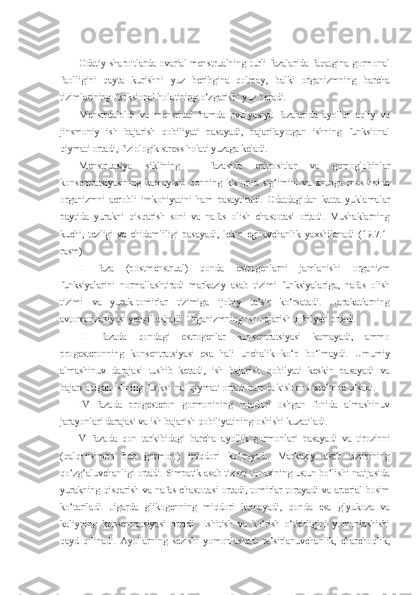 Odatiy sharoitlarda ovarial-menstrualning turli fazalarida faqatgina gormonal
faolligini   qayta   kurishni   yuz   beribgina   qolmay,   balki   organizmning   barcha
tizimlarining funksional holatining o‘zgarishi yuz beradi. 
Menstrualoldi   va   menstrual   hamda   ovulyasiya   fazalarida   ayollar   aqliy   va
jinsmoniy   ish   bajarish   qobiliyati   pasayadi,   bajarilayotgan   ishning   funksional
qiymati ortadi, fiziologik stress holati yuzaga keladi.
Menstruasiya   siklining   I   fazasida   eritrositlar   va   gemoglobinlar
konsentratsiyasining   kamayishi   qonning   kislorod   sig‘imini   va   shunga   mos   holda
organizmni   aerobli   imkoniyatini   ham   pasaytiradi.   Odatdagidan   katta   yuklamalar
paytida   yurakni   qisqarish   soni   va   nafas   olish   chastotasi   ortadi.   Mushaklarning
kuchi,   tezligi   va   chidamliligi   pasayadi,   lekin   egiluvchanlik   yaxshilanadi   ( 19 .7.1-
rasm). 
II   faza   (postmenstrual)   qonda   estrogenlarni   jamlanishi   organizm
funksiyalarini   normallashtiradi   markaziy   asab   tizimi   funksiyalariga,   nafas   olish
tizimi   va   yurak-tomirlar   tizimiga   ijobiy   ta’sir   ko‘rsatadi.   Harakatlarning
avtomatizasiyasi yengillashadi. Organizmning ish bajarish qobilyati ortadi. 
III   fazada   qondagi   estrogenlar   konsentratsiyasi   kamayadi,   ammo
progesteronning   konsentratsiyasi   esa   hali   unchalik   ko‘p   bo‘lmaydi.   Umumiy
almashinuv   darajasi   tushib   ketadi,   ish   bajarish   qobilyati   keskin   pasayadi   va
bajariladigan ishning funksional qiymati ortadi hamda kislorod iste’moli o‘sadi.
IV   fazada   progesteron   gormonining   miqdori   oshgan   fonida   almashinuv
jarayonlari darajasi va ish bajarish qobiliyatining oshishi kuzatiladi.
V   fazada   qon   tarkibidagi   barcha   ayollik   gormonlari   pasayadi   va   tirozinni
(qalqonsimon   bez   gormoni)   miqdori   ko‘payadi.   Markaziy   asab   tizimining
qo‘zg‘aluvchanligi ortadi. Simpatik asab tizimi tonusining ustun bo‘lishi natijasida
yurakning qisqarish  va nafas chastotasi  ortadi, tomirlar  torayadi  va arterial bosim
ko‘tariladi.   Jigarda   glikogenning   miqdori   kamayadi,   qonda   esa   glyukoza   va
kaliyning   konsentratsiyasi   ortadi.   Eshitish   va   ko‘rish   o‘tkirligini   yomonlashishi
qayd   qilinadi.   Ayollarning   sezishi   yomonlashadi   ta’sirlanuvchanlik,   charchoqlik, 