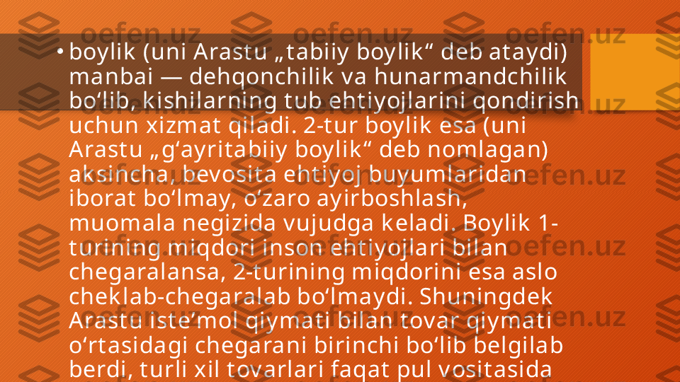 •
boy lik  (uni A rast u „ t abiiy  boy lik “  deb at ay di) 
manbai — dehqonchilik  v a hunarmandchilik  
boʻlib, k ishilarning t ub eht iy ojlarini qondirish 
uchun xizmat  qiladi. 2-t ur boy lik  esa (uni 
A rast u „ gʻay rit abiiy  boy lik “  deb nomlagan) 
ak sincha, bev osit a eht iy oj buy umlaridan 
iborat  boʻlmay, oʻzaro ay irboshlash, 
muomala negizida v ujudga k eladi. Boy lik  1-
t urining miqdori inson eht iy ojlari bilan 
chegaralansa, 2-t urining miqdorini esa aslo 
chek lab-chegaralab boʻlmay di. Shuningdek  
A rast u ist eʼmol qiy mat i bilan t ov ar qiy mat i 
oʻrt asidagi chegarani birinchi boʻlib belgilab 
berdi, t urli xil t ov arlari faqat  pul v osit asida 
oʻzaro qiy oslash mumk in, deb hisobladi.  