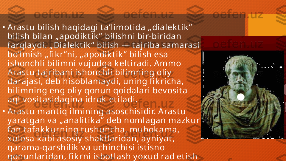 •
Arast u bilish haqidagi t aʼlimot ida „ dialek t ik “  
bilish bilan „ apodik t ik “  bilishni bir-biridan 
farqlay di. „ Dialek t ik “  bilish — t ajriba samarasi 
boʻlmish „ fi k r“ ni, „ apodik t ik “  bilish esa 
ishonchli bilimni v ujudga k elt iradi. Ammo 
Arast u t ajribani ishonchli bilimning oliy  
darajasi, deb hisoblamay di, uning fi k richa, 
bilimning eng oliy  qonun qoidalari bev osit a 
aql v osit asidagina idrok  et iladi.
•
Arast u mant iq ilmining asoschisidir. Arast u 
y arat gan v a „ analit ik a“  deb nomlagan mazk ur 
fan t afak k urning t ushuncha, muhok ama, 
xulosa k abi asosiy  shak llaridan, ay niy at , 
qarama-qarshilik  v a uchinchisi ist isno 
qonunlaridan, fi k rni isbot lash y oxud rad et ish 
uslublaridan, bir qancha k at egoriy alardan 
iborat  