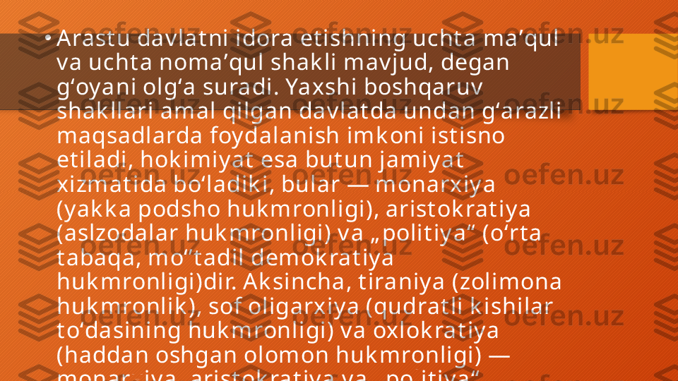 •
Arast u dav lat ni idora et ishning ucht a maʼqul 
v a ucht a nomaʼqul shak li mav jud, degan 
gʻoy ani olgʻa suradi. Yaxshi boshqaruv  
shak llari amal qilgan dav lat da undan gʻarazli 
maqsadlarda foy dalanish imk oni ist isno 
et iladi, hok imiy at  esa but un jamiy at  
xizmat ida boʻladik i, bular — monarxiy a 
(y ak k a podsho huk mronligi), arist ok rat iy a 
(aslzodalar huk mronligi) v a „ polit iy a“  (oʻrt a 
t abaqa, moʻʼt adil demok rat iy a 
huk mronligi)dir. A k sincha, t iraniy a (zolimona 
huk mronlik ), sof oligarxiy a (qudrat li k ishilar 
t oʻdasining huk mronligi) v a oxlok rat iy a 
(haddan oshgan olomon huk mronligi) — 
monarxiy a, arist ok rat iy a v a „ polit iy a“  
shak llarining v aqt  oʻt ishi bilan bat amom 
ay nigan, y uz t uban k et gan k oʻrinishidir.  