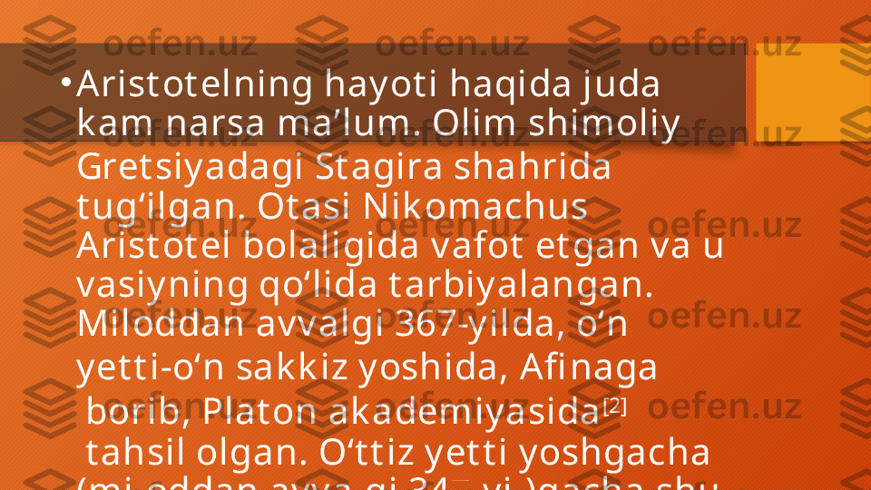 •
Arist ot elning hay ot i haqida juda 
k am narsa maʼlum. Olim shimoliy  
Gret siy adagi  St agira  shahrida 
t ugʻilgan. Ot asi N ik omachus 
Arist ot el bolaligida v afot  et gan v a u 
v asiy ning qoʻlida t arbiy alangan. 
Miloddan av v algi 367-y ilda, oʻn 
y et t i-oʻn sak k iz y oshida,  Afi naga
 borib,  Plat on ak ademiy asida [2]
 t ahsil olgan. Oʻt t iz y et t i y oshgacha 
(miloddan av v algi 347-y il)gacha shu 
y erda qolgan.  