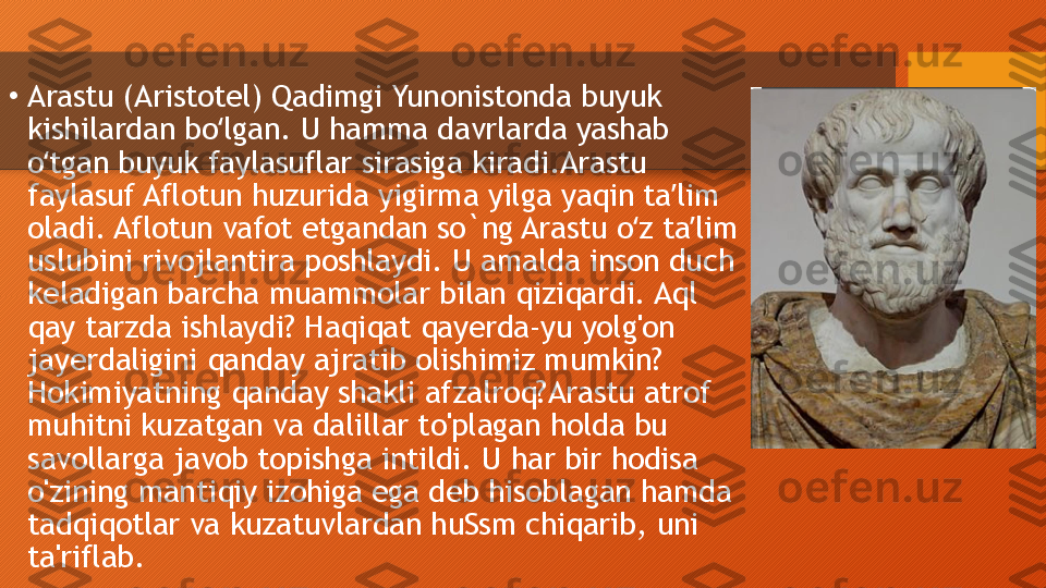 •
Arastu (Aristotel) Qadimgi Yunonistonda buyuk 
kishilardan bo lgan. U hamma davrlarda yashab ʻ
o tgan buyuk faylasuflar sirasiga kiradi.Arastu 	
ʻ
faylasuf Aflotun huzurida yigirma yilga yaqin ta lim 	
ʼ
oladi. Aflotun vafot etgandan so`ng Arastu o z ta lim 	
ʻ ʼ
uslubini rivojlantira poshlaydi. U amalda inson duch 
keladigan barcha muammolar bilan qiziqardi. Aql 
qay tarzda ishlaydi? Haqiqat qayerda-yu yolg'on 
jayerdaligini qanday ajratib olishimiz mumkin? 
Hokimiyatning qanday shakli afzalroq?Arastu atrof 
muhitni kuzatgan va dalillar to'plagan holda bu 
savollarga javob topishga intildi. U har bir hodisa 
o'zining mantiqiy izohiga ega deb hisoblagan hamda 
tadqiqotlar va kuzatuvlardan huSsm chiqarib, uni 
ta'riflab.  