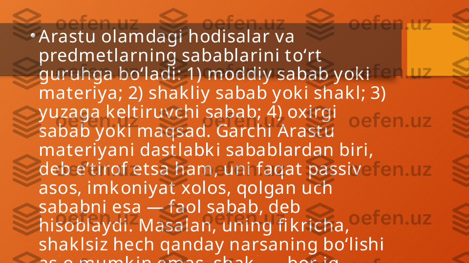 •
Arast u olamdagi hodisalar v a 
predmet larning sabablarini t oʻrt  
guruhga boʻladi: 1) moddiy  sabab y ok i 
mat eriy a; 2) shak liy  sabab y ok i shak l; 3) 
y uzaga k elt iruv chi sabab; 4) oxirgi 
sabab y ok i maqsad. Garchi A rast u 
mat eriy ani dast labk i sabablardan biri, 
deb eʼt irof et sa ham, uni faqat  passiv  
asos, imk oniy at  xolos, qolgan uch 
sababni esa — faol sabab, deb 
hisoblay di. Masalan, uning fi k richa, 
shak lsiz hech qanday  narsaning boʻlishi 
aslo mumk in emas, shak l — borliq 
mohiy at idir, shak l — abadiy, oʻzgarmas 
v a moddiy  sababdan ust unroqdir.  