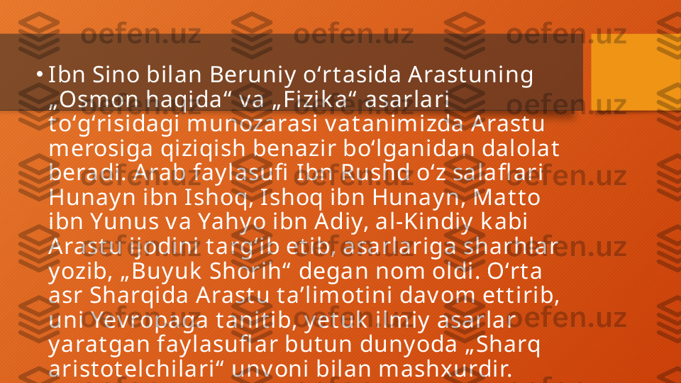 •
I bn Sino bilan Beruniy  oʻrt asida A rast uning 
„Osmon haqida“  v a „ Fizik a“  asarlari 
t oʻgʻrisidagi munozarasi v at animizda A rast u 
merosiga qiziqish benazir boʻlganidan dalolat  
beradi. A rab fay lasufi  Ibn Rushd oʻz salafl ari 
Hunay n ibn I shoq, I shoq ibn Hunay n, Mat t o 
ibn Yunus v a Yahy o ibn A diy, al-Kindiy  k abi 
A rast u ijodini t argʻib et ib, asarlariga sharhlar 
y ozib, „ Buy uk  Shorih“  degan nom oldi. Oʻrt a 
asr Sharqida A rast u t aʼlimot ini dav om et t irib, 
uni Yev ropaga t anit ib, y et uk  ilmiy  asarlar 
y arat gan fay lasufl ar but un duny oda „ Sharq 
arist ot elchilari“  unv oni bilan mashxurdir.  