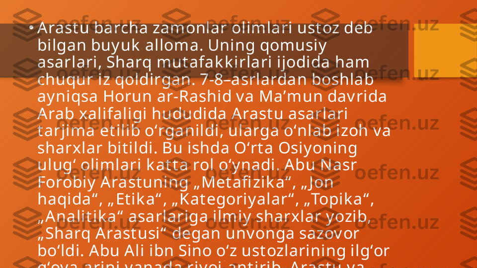 •
A rast u barcha zamonlar olimlari ust oz deb 
bilgan buy uk  alloma. Uning qomusiy  
asarlari, Sharq mut afak k irlari ijodida ham 
chuqur iz qoldirgan. 7-8–asrlardan boshlab 
ay niqsa Horun ar-Rashid v a Maʼmun dav rida 
A rab xalifaligi hududida A rast u asarlari 
t arjima et ilib oʻrganildi, ularga oʻnlab izoh v a 
sharxlar bit ildi. Bu ishda Oʻrt a Osiy oning 
ulugʻ olimlari k at t a rol oʻy nadi. A bu N asr 
Forobiy  Arast uning „ Met afi zik a“ , „ J on 
haqida“ , „ Et ik a“ , „ Kat egoriy alar“ , „Topik a“ , 
„ A nalit ik a“  asarlariga ilmiy  sharxlar y ozib, 
„ Sharq Arast usi“  degan unv onga sazov or 
boʻldi. Abu A li ibn Sino oʻz ust ozlarining ilgʻor 
gʻoy alarini y anada riv ojlant irib, A rast u v a 
Forobiy dan k ey in „ Uchinchi muallim“  deb 
at aldi.  