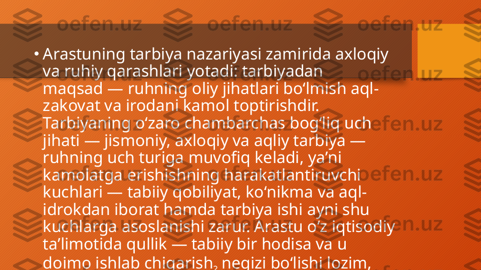 •
Arastuning tarbiya nazariyasi zamirida axloqiy 
va ruhiy qarashlari yotadi: tarbiyadan 
maqsad — ruhning oliy jihatlari boʻlmish aql-
zakovat va irodani kamol toptirishdir. 
Tarbiyaning oʻzaro chambarchas bogʻliq uch 
jihati — jismoniy, axloqiy va aqliy tarbiya — 
ruhning uch turiga muvofiq keladi, yaʼni 
kamolatga erishishning harakatlantiruvchi 
kuchlari — tabiiy qobiliyat, koʻnikma va aql-
idrokdan iborat hamda tarbiya ishi ayni shu 
kuchlarga asoslanishi zarur. Arastu oʻz iqtisodiy 
taʼlimotida qullik — tabiiy bir hodisa va u 
doimo ishlab chiqarish
?  negizi boʻlishi lozim, 
degan nuqtai nazarga suyanadi.   