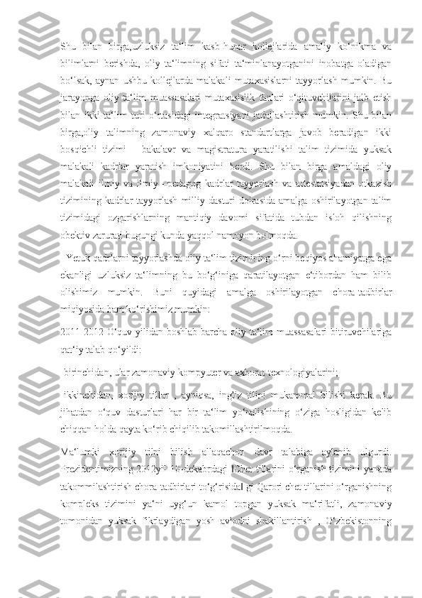 Shu   bilan   birga,uzluksiz   ta‘lim   kasb-hunar   kollejlarida   amaliy   ko‘nikma   va
bilimlarni   berishda,   oliy   ta‘limning   sifati   ta‘minlanayotganini   inobatga   oladigan
bo‘lsak,   aynan   ushbu   kollejlarda   malakali   mutaxasislarni   tayyorlash   mumkin.   Bu
jarayonga   oliy   ta‘lim   muassasalari   mutaxasislik   fanlari   o‘qituvchilarini   jalb   etish
bilan   ikki   ta‘lim   turi   o‘rtasidagi   integratsiyani   jadallashtirish   mumkin.   Shu   bilan
birga,oliy   talimning   zamonaviy   xalqaro   standartlarga   javob   beradigan   ikki
bosqichli   tizimi   -   bakalavr   va   magistratura   yaratilishi   talim   tizimida   yuksak
malakali   kadrlar   yaratish   imkoniyatini   berdi.   Shu   bilan   birga   amaldagi   oliy
malakali   ilmiy   va   ilmiy   –pedagog   kadrlar   tayyorlash   va   attestatsiyadan   otkazish
tizimining  kadrlar   tayyorlash  milliy  dasturi   doirasida  amalga  oshirilayotgan  talim
tizimidagi   ozgarishlarning   mantiqiy   davomi   sifatida   tubdan   isloh   qilishning
obektiv zarurati bugungi kunda yaqqol namoyon bolmoqda. 
  Yetuk qadrlarni tayyorlashda oliy ta‘lim tizimining o‘rni beqiyos ahamiyatga ega
ekanligi   uzluksiz   ta‘limning   bu   bo‘g‘iniga   qaratilayotgan   e‘tibordan   ham   bilib
olishimiz   mumkin.   Buni   quyidagi   amalga   oshirilayotgan   chora-tadbirlar
miqiyosida ham ko‘rishimiz mumkin:
2011-2012 O‘quv yilidan boshlab barcha oliy ta‘lim muassasalari  bitiruvchilariga
qat‘iy talab qo‘yildi:
-birinchidan, ular zamonaviy kompyuter va axborot texnologiyalarini; 
-ikkinchidan,   xorijiy   tillar   ,   ayniqsa,   ingliz   tilini   mukammal   bilishi   kerak.   Bu
jihatdan   o‘quv   dasturlari   har   bir   ta‘lim   yo‘nalishining   o‘ziga   hosligidan   kelib
chiqqan holda qayta ko‘rib chiqilib takomillashtirilmoqda.
Ma‘lumki   xorijiy   tilni   bilish   allaqachon   davr   talabiga   aylanib   ulgurdi.
Prezidentimizning 2012yil  10-dekabrdagi  Chet  tillarini o‘rganish tizimini  yanada‖
takommilashtirish chora-tadbirlari to‘g‘risida  gi Qarori chet tillarini o‘rganishning	
‖
kompleks   tizimini   ya‘ni   uyg‘un   kamol   topgan   yuksak   ma‘rifatli,   zamonaviy
tomonidan   yuksak   fikrlaydigan   yosh   avlodni   shakillantirish   ,   O‘zbekistonning 
