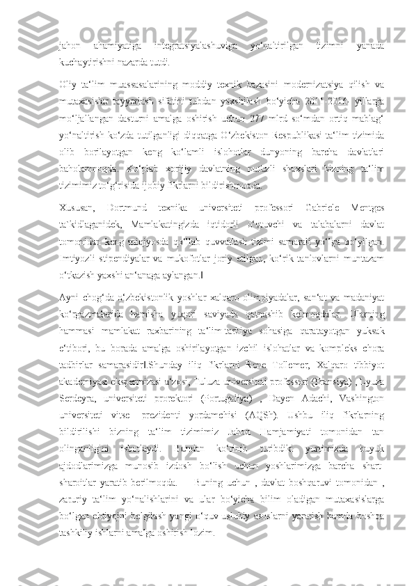 jahon   ahamiyatiga   integratsiyalashuviga   yo‘naltirilgan   tizimni   yanada
kuchaytirishni nazarda tutdi.
Oliy   ta‘lim   muassasalarining   moddiy   texnik   bazasini   modernizatsiya   qilish   va
mutaxasislar   tayyorlash   sifatini   tubdan   yaxshilash   bo‘yicha   2011-2016-   yillarga
mo‘ljallangan   dasturni   amalga   oshirish   uchun   277   mlrd   so‘mdan   ortiq   mablag‘
yo‘naltirish   ko‘zda   tutilganligi   diqqatga   O‘zbekiston   Respublikasi   ta‘lim   tizimida
olib   borilayotgan   keng   ko‘lamli   islohotlar   dunyoning   barcha   davlatlari
baholanmoqda.   Ko‘plab   xorijiy   davlatning   nufuzli   shaxslari   bizning   ta‘lim
tizimimiz to‘g‘risida ijobiy fikrlarni bildirishmoqda.
Xususan,   Dortmund   texnika   universiteti   professori   Gabriele   Mentges
ta`kidlaganidek,   Mamlakatingizda   iqtidorli   o‘qtuvchi   va   talabalarni   davlat
tomonidan   keng   miqiyosda   qo‘llab   quvvatlash   tizimi   samarali   yo‘lga   qo‘yilgan.
Imtiyozli   stipendiyalar   va   mukofotlar   joriy   etilgan,   ko‘rik   tanlovlarni   muntazam
o‘tkazish yaxshi an‘anaga aylangan.‖
Ayni   chog‘da   o‘zbekistonlik   yoshlar   xalqaro   olimpiyadalar,   san‘at   va   madaniyat
ko‘rgazmalarida   hamisha   yuqori   saviyada   qatnashib   kelmoqdalar.   Ularning
hammasi   mamlakat   raxbarining   ta‘lim-tarbiya   sohasiga   qaratayotgan   yuksak
e‘tibori,   bu   borada   amalga   oshirilayotgan   izchil   islohatlar   va   kompleks   chora
tadbirlar   samarasidir .Shunday   iliq   fikrlarni   Rene   Tollemer,   Xalqaro   tibbiyot	
‖
akademiyasi ekspermizasi a‘zosi, Tuluza universiteti professori (Fransiya) , Lyuza
Serdeyra,   universiteti   prorektori   (Portugaliya)   ,   Dayen   Adachi,   Vashington
universiteti   vitse-   prezidenti   yordamchisi   (AQSh).   Ushbu   iliq   fikrlarning
bildirilishi   bizning   ta‘lim   tizimimiz   Jahon   Hamjamiyati   tomonidan   tan
olinganligini   isbotlaydi.   Bundan   ko‘rinib   turibdiki   yurtimizda   buyuk
ajdodlarimizga   munosib   izdosh   bo‘lish   uchun   yoshlarimizga   barcha   shart-
sharoitlar   yaratib   berilmoqda.         Buning   uchun   ,   davlat   boshqaruvi   tomonidan   ,
zaruriy   ta‘lim   yo‘nalishlarini   va   ular   bo‘yicha   bilim   oladigan   mutaxasislarga
bo‘lgan   ehtiyojni   belgilash   yangi   o‘quv-uslubiy   asoslarni   yaratish   hamda   boshqa
tashkiliy ishlarni amalga oshirish lozim. 