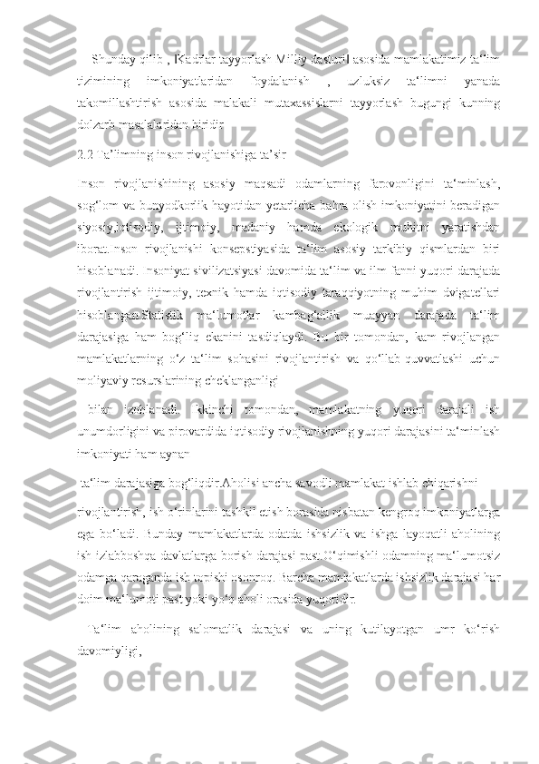      Shunday qilib ,  Kadrlar tayyorlash Milliy dasturi  asosida mamlakatimiz ta‘lim‖ ‖
tizimining   imkoniyatlaridan   foydalanish   ,   uzluksiz   ta‘limni   yanada
takomillashtirish   asosida   malakali   mutaxassislarni   tayyorlash   bugungi   kunning
dolzarb masalalaridan biridir
2.2 Ta’limning inson rivojlanishiga ta’sir
Inson   rivojlanishining   asosiy   maqsadi   odamlarning   farovonligini   ta‘minlash,
sog‘lom va bunyodkorlik hayotidan yetarlicha bahra olish imkoniyatini beradigan
siyosiy,iqtisodiy,   ijtimoiy,   madaniy   hamda   ekologik   muhitni   yaratishdan
iborat.Inson   rivojlanishi   konsepstiyasida   ta‘lim   asosiy   tarkibiy   qismlardan   biri
hisoblanadi. Insoniyat sivilizatsiyasi davomida ta‘lim va ilm-fanni yuqori darajada
rivojlantirish   ijtimoiy,   texnik   hamda   iqtisodiy   taraqqiyotning   muhim   dvigatellari
hisoblangan.Statistik   ma‘lumotlar   kambag‘allik   muayyan   darajada   ta‘lim
darajasiga   ham   bog‘liq   ekanini   tasdiqlaydi.   Bu   bir   tomondan,   kam   rivojlangan
mamlakatlarning   o‘z   ta‘lim   sohasini   rivojlantirish   va   qo‘llab-quvvatlashi   uchun
moliyaviy resurslarining cheklanganligi
  bilan   izohlanadi.   Ikkinchi   tomondan,   mamlakatning   yuqori   darajali   ish
unumdorligini va pirovardida iqtisodiy rivojlanishning yuqori darajasini ta‘minlash
imkoniyati ham aynan
 ta‘lim darajasiga bog‘liqdir.Aholisi ancha savodli mamlakat ishlab chiqarishni
rivojlantirish, ish o‘rinlarini tashkil etish borasida nisbatan kengroq imkoniyatlarga
ega   bo‘ladi.   Bunday   mamlakatlarda   odatda   ishsizlik   va   ishga   layoqatli   aholining
ish izlabboshqa davlatlarga borish darajasi past.O‘qimishli odamning ma‘lumotsiz
odamga qaraganda ish topishi osonroq. Barcha mamlakatlarda ishsizlik darajasi har
doim ma‘lumoti past yoki yo‘q aholi orasida yuqoridir.
  Ta‘lim   aholining   salomatlik   darajasi   va   uning   kutilayotgan   umr   ko‘rish
davomiyligi, 