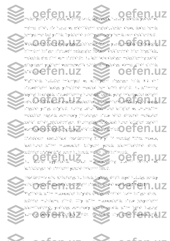 madaniyatni, shuningdek, xalqning ozod, demokratik, huquqiy davlatda yashash va
mehnat   qilish,   o‘z   huquq   va   erkinliklarini   anglash,ulardan   shaxs,   davlat   hamda
jamiyat manfaati yo‘lida foydalanish qobiliyatini uzviy hamda oson shakllantiradi.
Maktablar   oldiga   qo‘yilayotgan   talablardan   biri   –   yuqori   malakali,   sohasining
bilimdoni   bo‘lgan   o‘qituvchi-pedagoglar   bazasini   shakllantirish   bilan   birgalikda,
maktabda chet tilini xam o‘qitishdir. Bu kabi ixtisoslashgan maktablarning tashkil
etilayotgani   yoshlarni   vatanparvarlik   ruhida   tarbiyalashga   xizmat   qilishi   alohida
ta’kidlandi.
Yig‘ilishda   hududlar   imkoniyati   va   salohiyatini   o‘rgangan   holda   8-9   sinf
o‘quvchilarini   kasbga   yo‘naltirish   masalasi   ham   ko‘rib   chiqildi.   Bu   ta’limning
keyingi bosqichida o‘quvchilarning hunar  egallashida  yangi  imkoniyatlar eshigini
ochadi.   Endilikda   umumta’lim   maktablari   bitiruvchilarini   elikka   yaqin   kasbga
o‘rgatish   yo‘lga   qo‘yiladi.   Buning   uchun   kasb-hunar   kollejlari   va   umumta’lim
maktablari   negizida   zamonaviy   jihozlangan   o‘quv   ishlab   chiqarish   markazlari
tashkil   etilishi   rejalashtirilgan.   Shuningdek,   ba’zi   kasb-hunar   kollejlari   tegishli
vazirlik va idoralarga korxona va tashkilotlarga biriktiriladi.
O‘zbekiston   Respublikasi   Prezidentining   2017   yil   14   martdagi   “O‘rta   maxsus,
kasb-hunar   ta’limi   muassasalari   faoliyatini   yanada   takomillashtirish   chora-
tadbirlari to‘g‘risida”gi qarori bu borada muhim omil bo‘lmoqda.
Bu   kadrlar   tayyorlashda   mazkur   muassasalarning   ulushini   oshirish   va
kafolatlangan ish o‘rinlarini yaratish imkonini beradi.
Prezidentimiz   soha   rahbarlariga   bu  borada   joylarga   chiqib   qaysi   hududga  qanday
soha bo‘yicha mutaxassislar zarurligini o‘rganib chiqish vazifasini topshirdi.
Yig‘ilishda   ta’lim   muassasalari   bo‘yicha   amalga   oshirilishi   lozim   bo‘lgan   chora-
tadbirlar   muhokama   qilindi.   Oliy   ta’lim   muassasalarida   o‘quv   jarayonlarini
takomillashtirish,   yoshlarga   zamonaviy   talablar   asosida   ta’lim   berish   bugungi
kunning   asosiy   masalalaridan   biridir.   Bu   borada   oliy   ta’lim   muassasalariga 