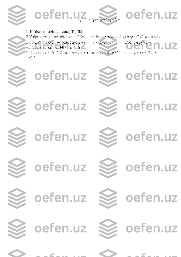 Foydalanilgan adabiyotlar
1.   Barkamol avlod orzusi, T., 2000.
2.Узбекистон Республикаси “Кадр тайёрлаш миллий дастури” // Баркамол
авлод.-Узбекистон тараккиётининг пойдевори.-Т.: “Шарк” нашриёт-
матбаа концерни,1997.-Б.31-61
3. Каримов И.А. “Юксак маънавият енгилмас куч”. –Т.: маънавият,2008-
176 б. 