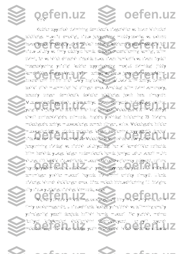 Kirish
Kadrlar   tayyorlash   tizimining   demokratik   o’zgarishlar   va   bozor   islohotlari
talablariga   muvofiq   emasligi,   o’quv   jarayonining   moddiy-texnika   va   axborot
bazasi  yetarli  emasligi,  yuqori  malakali  pedagog kadrlarning yetishmasligi,  sifatli
o’quv-uslubiy   va   ilmiy   adabiyot   hamda   didaktik   materiallarning   kamligi,   ta'lim
tizimi, fan va ishlab chiqarish o’rtasida puxta o’zaro hamkorlik va o’zaro foydali
integratsiyaning   yo’qligi   kadrlar   tayyorlashning   mavjud   tizimidagi   jiddiy
kamchiliklar   sirasiga   kiradi.   Ta'lim   -tarbiya   va   o’quv   jarayonlarining   tarkibini,
bosqichlarini   bir-biri   bilan   uzviy   bog'lash,   ya'ni   uzluksiz   ta'lim-tarbiya   tizimini
tashkil   qilish   muammolari   hal   qilingan   emas.   Amaldagi   ta'lim   tizimi   zamonaviy,
taraqqiy   topgan   demokratik   davlatlar   talablariga   javob   bera   olmayotir.
Mutaxassislar   tayyorlash,   ta'lim-tarbiya   tizimi   jamiyatda   bo’layotgan   islohot,
yangilanish jarayonlari talablari bilan bog'lanmagan. Maktabgacha ta'lim va tarbiya
ahvoli   qoniqarsizligicha   qolmoqda.   Bog'cha   yoshidagi   bolalarning   25   foizigina
maktabgacha  tarbiya muassasalariga  qamrab  olingan, xolos.  Maktabgacha   bolalar
muassasalaridan   va   oiladan   maktabga   kelgan   bolalarning   tayyorgarlik   darajasi
o’rtasida   sezilarli   tafovut   mavjud.   Maktablarda   va   boshqa   o’quv   yurtlarida   ta'lim
jarayonining   o’zidagi   va   o’qitish   uslubiyatidagi   har   xil   kamchiliklar   oqibatida
bilim   berishda   yuzaga   kelgan   nodemokratik   hamda   jamiyat   uchun   zararli   muhit
shunga olib keldiki o’quvchilarda mustaqil fikrlash rivojlanmay qolayapti, oqilona
hayotiy   yechimlar   qabul   qilish   uchun   yetarli   tayyorgarlik   yo’q.   9-11   sinflarni
tamomlagan   yoshlar   mustaqil   hayotda   o’z   o’rnini   aniqlay   olmaydi.   Ularda
o’zlariga   ishonch   shakllangan   emas.   O’rta   maktab   bitiruvchilarining   10   foizigina
oliy o’quv yurtlariga o’qishga kirmoqda, xolos.
Majburiy to’qqiz yillik ta'limga asoslangan o’n bir yillik umumiy o’rta ta'lim
ilmiy   asoslanmagandir,   u   o’quvchilarda   kasbga   yo’naltirish   va   ta'limning   amaliy
yo’nalganligi   yetarli   darajada   bo’lishi   hamda   mustaqil   fikr   yuritish,   mehnat
faoliyati   ko’nikmalari   shakllanishini   ta'minlamayapti.   Har   yili   tayanch
maktablarning   100   ming   nafarga   yaqin   bitiruvchisi   ishlab   chiqarish   sohasida 