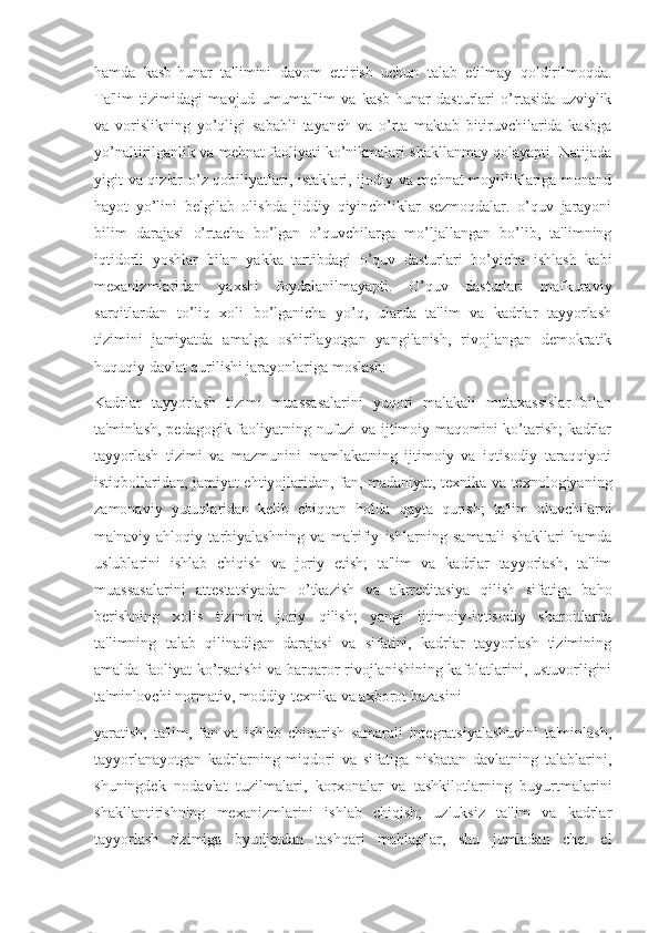 hamda   kasb-hunar   ta'limini   davom   ettirish   uchun   talab   etilmay   qoldirilmoqda.
Ta'lim   tizimidagi   mavjud   umumta'lim   va   kasb-hunar   dasturlari   o’rtasida   uzviylik
va   vorislikning   yo’qligi   sababli   tayanch   va   o’rta   maktab   bitiruvchilarida   kasbga
yo’naltirilganlik va mehnat faoliyati ko’nikmalari shakllanmay qolayapti. Natijada
yigit va qizlar o’z qobiliyatlari, istaklari, ijodiy va mehnat moyilliklariga monand
hayot   yo’lini   belgilab   olishda   jiddiy   qiyinchiliklar   sezmoqdalar.   o’quv   jarayoni
bilim   darajasi   o’rtacha   bo’lgan   o’quvchilarga   mo’ljallangan   bo’lib,   ta'limning
iqtidorli   yoshlar   bilan   yakka   tartibdagi   o’quv   dasturlari   bo’yicha   ishlash   kabi
mexanizmlaridan   yaxshi   foydalanilmayapti.   O’quv   dasturlari   mafkuraviy
sarqitlardan   to’liq   xoli   bo’lganicha   yo’q,   ularda   ta'lim   va   kadrlar   tayyorlash
tizimini   jamiyatda   amalga   oshirilayotgan   yangilanish,   rivojlangan   demokratik
huquqiy davlat qurilishi jarayonlariga moslash:
Kadrlar   tayyorlash   tizimi   muassasalarini   yuqori   malakali   mutaxassislar   bilan
ta'minlash, pedagogik faoliyatning nufuzi va ijtimoiy maqomini ko’tarish; kadrlar
tayyorlash   tizimi   va   mazmunini   mamlakatning   ijtimoiy   va   iqtisodiy   taraqqiyoti
istiqbollaridan, jamiyat ehtiyojlaridan, fan, madaniyat, texnika va texnologiyaning
zamonaviy   yutuqlaridan   kelib   chiqqan   holda   qayta   qurish;   ta'lim   oluvchilarni
ma'naviy   ahloqiy   tarbiyalashning   va   ma'rifiy   ishlarning   samarali   shakllari   hamda
uslublarini   ishlab   chiqish   va   joriy   etish;   ta'lim   va   kadrlar   tayyorlash,   ta'lim
muassasalarini   attestatsiyadan   o’tkazish   va   akrreditasiya   qilish   sifatiga   baho
berishning   xolis   tizimini   joriy   qilish;   yangi   ijtimoiy-iqtisodiy   sharoitlarda
ta'limning   talab   qilinadigan   darajasi   va   sifatini,   kadrlar   tayyorlash   tizimining
amalda faoliyat ko’rsatishi va barqaror rivojlanishining kafolatlarini, ustuvorligini
ta'minlovchi normativ, moddiy-texnika va axborot bazasini
yaratish;   ta'lim,   fan   va   ishlab   chiqarish   samarali   integratsiyalashuvini   ta'minlash,
tayyorlanayotgan   kadrlarning   miqdori   va   sifatiga   nisbatan   davlatning   talablarini,
shuningdek   nodavlat   tuzilmalari,   korxonalar   va   tashkilotlarning   buyurtmalarini
shakllantirishning   mexanizmlarini   ishlab   chiqish;   uzluksiz   ta'lim   va   kadrlar
tayyorlash   tizimiga   byudjetdan   tashqari   mablag'lar,   shu   jumladan   chet   el 