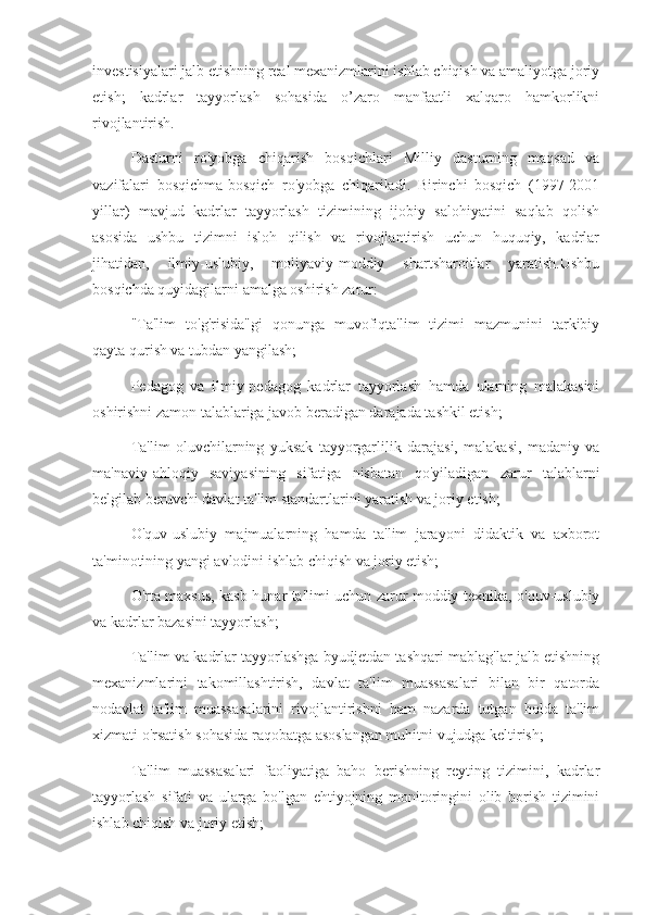 investisiyalari jalb etishning real mexanizmlarini ishlab chiqish va amaliyotga joriy
etish;   kadrlar   tayyorlash   sohasida   o’zaro   manfaatli   xalqaro   hamkorlikni
rivojlantirish.
Dasturni   ro'yobga   chiqarish   bosqichlari   Milliy   dasturning   maqsad   va
vazifalari   bosqichma-bosqich   ro'yobga   chiqariladi.   Birinchi   bosqich   (1997-2001
yillar)   mavjud   kadrlar   tayyorlash   tizimining   ijobiy   salohiyatini   saqlab   qolish
asosida   ushbu   tizimni   isloh   qilish   va   rivojlantirish   uchun   huquqiy,   kadrlar
jihatidan,   ilmiy-uslubiy,   moliyaviy-moddiy   shartsharoitlar   yaratish.Ushbu
bosqichda quyidagilarni amalga oshirish zarur:
"Ta'lim   to'g'risida"gi   qonunga   muvofiqta'lim   tizimi   mazmunini   tarkibiy
qayta qurish va tubdan yangilash;
Pedagog   va   ilmiy-pedagog   kadrlar   tayyorlash   hamda   ularning   malakasini
oshirishni zamon talablariga javob beradigan darajada tashkil etish;
Ta'lim   oluvchilarning   yuksak   tayyorgarlilik   darajasi,   malakasi,   madaniy   va
ma'naviy-ahloqiy   saviyasining   sifatiga   nisbatan   qo'yiladigan   zarur   talablarni
belgilab beruvchi davlat ta'lim standartlarini yaratish va joriy etish;
O'quv-uslubiy   majmualarning   hamda   ta'lim   jarayoni   didaktik   va   axborot
ta'minotining yangi avlodini ishlab chiqish va joriy etish;
O'rta maxsus, kasb-hunar ta'limi uchun zarur moddiy-texnika, o'quv-uslubiy
va kadrlar bazasini tayyorlash;
Ta'lim va kadrlar tayyorlashga byudjetdan tashqari mablag'lar jalb etishning
mexanizmlarini   takomillashtirish,   davlat   ta'lim   muassasalari   bilan   bir   qatorda
nodavlat   ta'lim   muassasalarini   rivojlantirishni   ham   nazarda   tutgan   holda   ta'lim
xizmati o'rsatish sohasida raqobatga asoslangan muhitni vujudga keltirish;
Ta'lim   muassasalari   faoliyatiga   baho   berishning   reyting   tizimini,   kadrlar
tayyorlash   sifati   va   ularga   bo'lgan   ehtiyojning   monitoringini   olib   borish   tizimini
ishlab chiqish va joriy etish; 