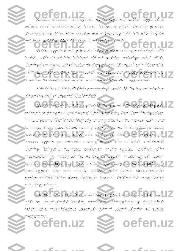 Xalqaro   aloqalarni   kengaytirish   va   kuchaytirish,   kadrlar   tayyorlashda
xalqaro   donorlik   tashkilotlari   va   fondlari   faoliyatiga   tegishli   sharoitlar   yaratish,
shuningdek   respublika   ta'lim   sohasiga   chet   el   investisiyalarini   jalb   etish   bo'yicha
real chora-tadbirlar ishlab chiqish va ularni amalga oshirish;
Kadrlar tayyorlash milliy dasturini ro'yobga chiqarishning monitoringini olib
borish.   Ushbu   bosqichda   bolalarni   olti-etti   yoshdan   maktabga   qabul   qilish,
ularning jismoniy va aqliy jihatdan rivojlanganligini e'tiborga olgan holda amalga
oshiriladi.   Taqozo   etilayotgan   o'quvchi   o'rinlari   zarur   moddiy-texnika   shart-
sharoitlari va pedagog kadrlar bilan ta'minlangan holda izchil tayyorlanadi.
Birinchi bosqich bajarilishining monitoringi asosida Milliy dasturni ro'yobga
chiqarish yo'nalishlariga niqliklar kiritiladi.
Ikkinchi bosqich (2001-2005 yillar) Milliy dasturni to'liq ro'yobga chiqarish,
mehnat bozorining rivojlanishi va real ijtimoiy-iqtisodiy sharoitlarni hisobga olgan
holda unga aniqliklar  kiritish.Majburiy umumiy o'rta va o'rta maxsus,  kasb-hunar
ta'limiga,   shuningdek   o'quvchilarning   qobiliyatlari   va   imkoniyatlariga   qarab,
tabaqalashtirilgan   ta'limga   o'tish   to'liq   amalga   oshiriladi.Ta'lim   muassasalarini
maxsus   tayyorlangan   malakali   pedagog   kadrlar   bilan   to'ldirish   ta'minlanadi,
ularning   faoliyatida   raqobatga   asoslangan   muhit   vujudga   keltiriladi.Ta'lim
muassasalarining   moddiy-texnika   va   axborot   bazasini   mustahkamlash   davom
ettiriladi, o'quvtarbiya jarayoni yuqori sifatli o'quv adabiyotlari va ilg'or pedagogik
texnologiyalar   bilan   ta'mi   nlanadi.   Uzluksiz   ta'lim   tizimini   axborotlashtirish
amalga   shiriladi.Ta'lim   xizmat   ko'rsatish   bozorini   shakllantirish   mexanizmlari
to'liqishga solinadi.
Uchinchi   bosqich   (2005   va   undan   keyingi   yillar)   to'plangan   tajribani   tahlil
etish   va   umumlashtirish   asosida,   mamlakatni   ijtimoiy-iqtisodiy   rivojlantirish
istiqbollariga   muvofiqkadrlar   tayyorlash   tizimini   takomillashtirish   va   yanada
rivojlantirish. 