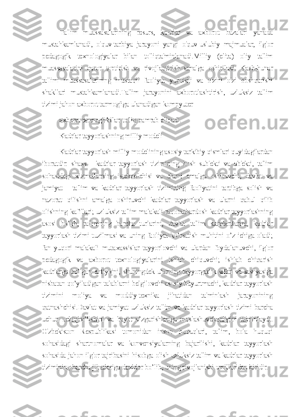 Ta'lim   muassasalarining   resurs,   kadrlar   va   axborot   bazalari   yanada
mustahkamlanadi,   o'quv-tarbiya   jarayoni   yangi   o'quv-uslubiy   majmualar,   ilg'or
pedagogik   texnologiyalar   bilan   to'liqta'minlanadi.Milliy   (elita)   oliy   ta'lim
muassasalarini   qaror   toptirish   va   rivojlantirish   amalga   oshiriladi.   Kasb-hunar
ta'limi   muassasalarining   mustaqil   faoliyat   yuritishi   va   o'zini   o'zi   boshqarishi
shakllari   mustahkamlanadi.Ta'lim   jarayonini   axborotlashtirish,   uzluksiz   ta'lim
tizimi jahon axborot tarmog'iga ulanadigan kompyuter
axborot tarmog'i bilan to'liq qamrab olinadi.
Kadrlar tayyorlashning milliy modeli
Kadrlar tayyorlash milliy modelining asosiy tarkibiy qismlari quyidagilardan
iboratdir:   shaxs   -   kadrlar   tayyorlash   tizimining   bosh   sub'ekti   va   ob'ekti,   ta'lim
sohasidagi   xizmatlarning   iste'molchisi   va   ularni   amalga   oshiruvchi;   davlat   va
jamiyat   -   ta'lim   va   kadrlar   tayyorlash   tizimining   faoliyatini   tartibga   solish   va
nazorat   qilishni   amalga   oshiruvchi   kadrlar   tayyorlash   va   ularni   qabul   qilib
olishning kafillari; uzluksiz ta'lim malakali raqobatbardosh kadrlar tayyorlashning
asosi   bo’lib,   ta'limning   barcha   turlarini,   davlat   ta'lim   standartlarini,   kadrlar
tayyorlash   tizimi   tuzilmasi   va  uning   faoliyat   ko’rsatish   muhitini   o’z   ichiga   oladi;
fan   yuqori   malakali   mutaxassislar   tayyorlovchi   va   ulardan   foydalanuvchi,   ilg'or
pedagogik   va   axborot   texnologiyalarini   ishlab   chiquvchi;   ishlab   chiqarish
kadrlarga  bo’lgan  ehtiyojni, shuningdek  ularning  tayyorgarlik sifati   va saviyasiga
nisbatan qo’yiladigan talablarni belgilovchi asosiy buyurtmachi, kadrlar tayyorlash
tizimini   moliya   va   moddiy-texnika   jihatidan   ta'minlash   jarayonining
qatnashchisi.Davlat  va jamiyat  uzluksiz  ta'lim  va kadrlar tayyorlash  tizimi barcha
uchun   ochiqbo’lishini   va   hayot   o’zgarishlariga   moslashuvchanligini   ta'minlaydi.
O'zbekiston   Respublikasi   tomonidan   inson   huquqlari,   ta'lim,   bola   huquqi
sohasidagi   shartnomalar   va   konvensiyalarning   bajarilishi,   kadrlar   tayyorlash
sohasida jahon ilg'or tajribasini hisobga olish uzluksiz ta'lim va kadrlar tayyorlash
tizimining barcha jihatlariga daxldor bo’lib, uning rivojlanishi omillaridan biridir. 