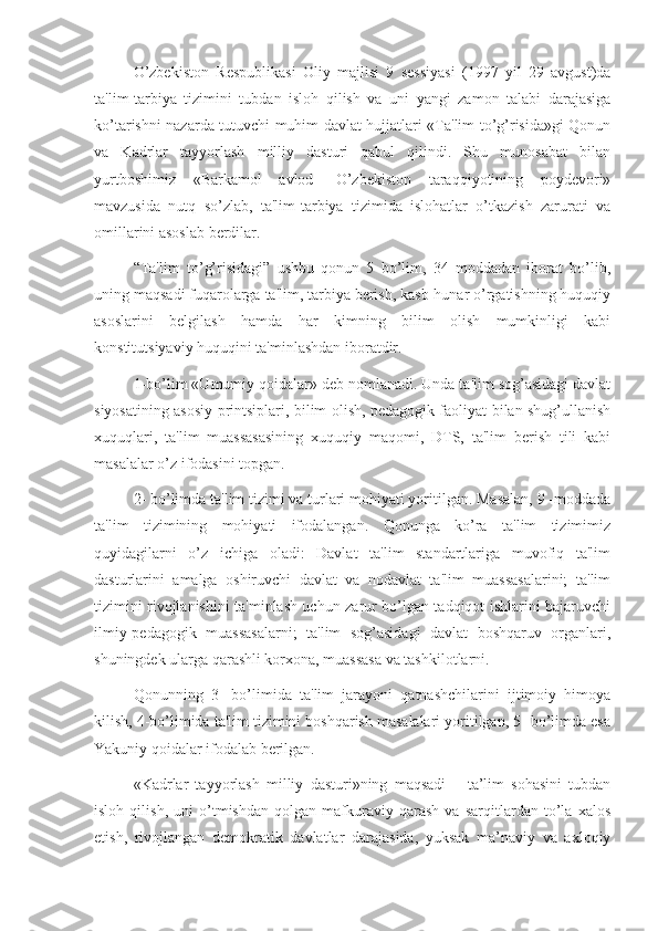 O’zbekiston   Respublikasi   Oliy   majlisi   9   sessiyasi   (1997   yil   29   avgust)da
ta'lim-tarbiya   tizimini   tubdan   isloh   qilish   va   uni   yangi   zamon   talabi   darajasiga
ko’tarishni nazarda tutuvchi muhim davlat hujjatlari «Ta'lim to’g’risida»gi Qonun
va   Kadrlar   tayyorlash   milliy   dasturi   qabul   qilindi.   Shu   munosabat   bilan
yurtboshimiz   «Barkamol   avlod-   O’zbekiston   taraqqiyotining   poydevori»
mavzusida   nutq   so’zlab,   ta'lim-tarbiya   tizimida   islohatlar   o’tkazish   zarurati   va
omillarini asoslab berdilar.
“Ta'lim   to’g’risidagi”   ushbu   qonun   5   bo’lim,   34   moddadan   iborat   bo’lib,
uning maqsadi fuqarolarga ta'lim, tarbiya berish, kasb-hunar o’rgatishning huquqiy
asoslarini   belgilash   hamda   har   kimning   bilim   olish   mumkinligi   kabi
konstitutsiyaviy huquqini ta'minlashdan iboratdir.
1-bo’lim «Umumiy qoidalar» deb nomlanadi. Unda ta'lim sog’asidagi davlat
siyosatining asosiy printsiplari, bilim olish, pedagogik faoliyat bilan shug’ullanish
xuquqlari,   ta'lim   muassasasining   xuquqiy   maqomi,   DTS,   ta'lim   berish   tili   kabi
masalalar o’z ifodasini topgan.
2- bo’limda ta'lim tizimi va turlari mohiyati yoritilgan. Masalan, 9 -moddada
ta'lim   tizimining   mohiyati   ifodalangan.   Qonunga   ko’ra   ta'lim   tizimimiz
quyidagilarni   o’z   ichiga   oladi:   Davlat   ta'lim   standartlariga   muvofiq   ta'lim
dasturlarini   amalga   oshiruvchi   davlat   va   nodavlat   ta'lim   muassasalarini;   ta'lim
tizimini rivojlanishini ta'minlash uchun zarur bo’lgan tadqiqot ishlarini bajaruvchi
ilmiy-pedagogik   muassasalarni;   ta'lim   sog’asidagi   davlat   boshqaruv   organlari,
shuningdek ularga qarashli korxona, muassasa va tashkilotlarni.
Qonunning   3-   bo’limida   ta'lim   jarayoni   qatnashchilarini   ijtimoiy   himoya
kilish, 4-bo’limida ta'lim tizimini boshqarish masalalari yoritilgan, 5- bo’limda esa
Yakuniy qoidalar ifodalab berilgan.
«Kadrlar   tayyorlash   milliy   dasturi»ning   maqsadi   –   ta’lim   sohasini   tubdan
isloh   qilish,   uni   o’tmishdan   qolgan   mafkuraviy   qarash   va   sarqitlardan   to’la   xalos
etish,   rivojlangan   demokratik   davlatlar   darajasida,   yuksak   ma’naviy   va   axloqiy 