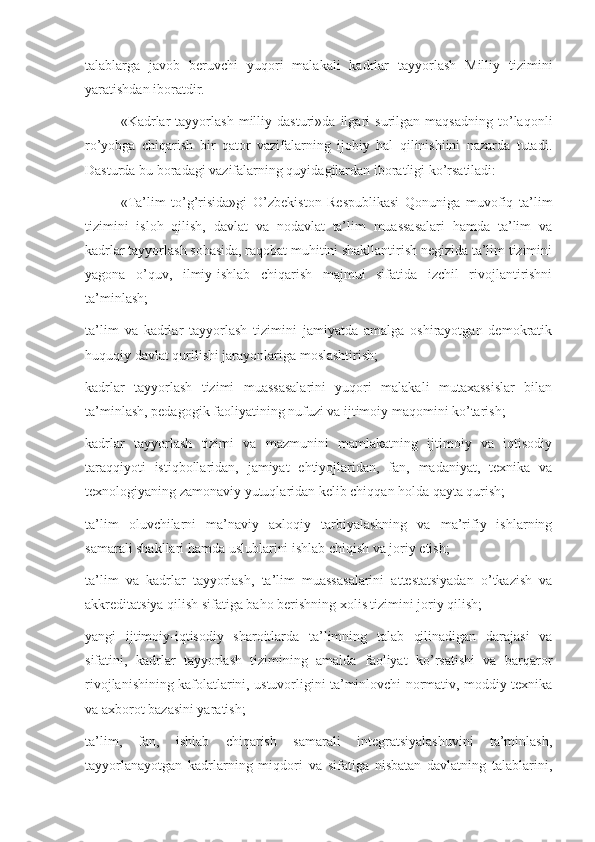 talablarga   javob   beruvchi   yuqori   malakali   kadrlar   tayyorlash   Milliy   tizimini
yaratishdan iboratdir.
«Kadrlar   tayyorlash   milliy   dasturi»da   ilgari   surilgan   maqsadning   to’laqonli
ro’yobga   chiqarish   bir   qator   vazifalarning   ijobiy   hal   qilinishiini   nazarda   tutadi.
Dasturda bu boradagi vazifalarning quyidagilardan iboratligi ko’rsatiladi:
«Ta’lim   to’g’risida»gi   O’zbekiston   Respublikasi   Qonuniga   muvofiq   ta’lim
tizimini   isloh   qilish,   davlat   va   nodavlat   ta’lim   muassasalari   hamda   ta’lim   va
kadrlar tayyorlash sohasida, raqobat muhitini shakllantirish negizida ta’lim tizimini
yagona   o’quv,   ilmiy-ishlab   chiqarish   majmui   sifatida   izchil   rivojlantirishni
ta’minlash;
ta’lim   va   kadrlar   tayyorlash   tizimini   jamiyatda   amalga   oshirayotgan   demokratik
huquqiy davlat qurilishi jarayonlariga moslashtirish;
kadrlar   tayyorlash   tizimi   muassasalarini   yuqori   malakali   mutaxassislar   bilan
ta’minlash, pedagogik faoliyatining nufuzi va ijtimoiy maqomini ko’tarish;
kadrlar   tayyorlash   tizimi   va   mazmunini   mamlakatning   ijtimoiy   va   iqtisodiy
taraqqiyoti   istiqbollaridan,   jamiyat   ehtiyojlaridan,   fan,   madaniyat,   texnika   va
texnologiyaning zamonaviy yutuqlaridan kelib chiqqan holda qayta qurish;
ta’lim   oluvchilarni   ma’naviy   axloqiy   tarbiyalashning   va   ma’rifiy   ishlarning
samarali shakllari hamda uslublarini ishlab chiqish va joriy etish;
ta’lim   va   kadrlar   tayyorlash,   ta’lim   muassasalarini   attestatsiyadan   o’tkazish   va
akkreditatsiya qilish sifatiga baho berishning xolis tizimini joriy qilish;
yangi   ijtimoiy-iqtisodiy   sharoitlarda   ta’limning   talab   qilinadigan   darajasi   va
sifatini,   kadrlar   tayyorlash   tizimining   amalda   faoliyat   ko’rsatishi   va   barqaror
rivojlanishining kafolatlarini, ustuvorligini ta’minlovchi normativ, moddiy-texnika
va axborot bazasini yaratish;
ta’lim,   fan,   ishlab   chiqarish   samarali   integratsiyalashuvini   ta’minlash,
tayyorlanayotgan   kadrlarning   miqdori   va   sifatiga   nisbatan   davlatning   talablarini, 