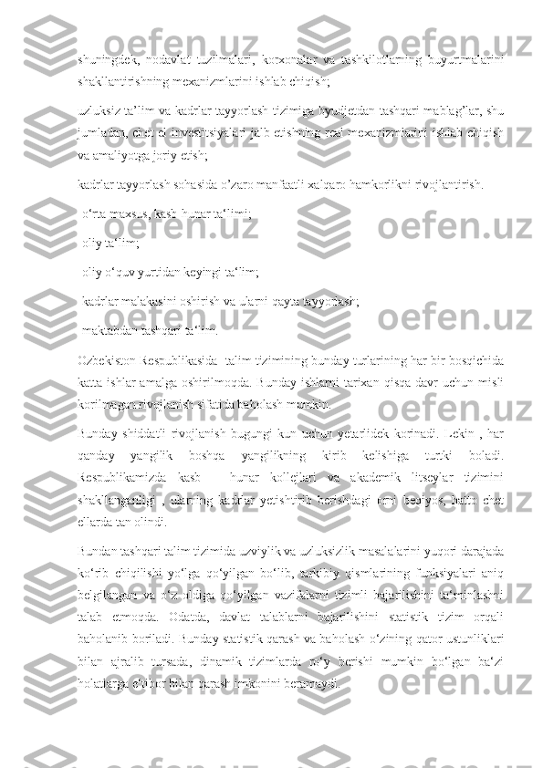 shuningdek,   nodavlat   tuzilmalari,   korxonalar   va   tashkilotlarning   buyurtmalarini
shakllantirishning mexanizmlarini ishlab chiqish;
uzluksiz ta’lim va kadrlar tayyorlash tizimiga byudjetdan tashqari mablag’lar, shu
jumladan, chet el investitsiyalari jalb etishning real mexanizmlarini ishlab chiqish
va amaliyotga joriy etish;
kadrlar tayyorlash sohasida o’zaro manfaatli xalqaro hamkorlikni rivojlantirish.
-o‘rta maxsus, kasb-hunar ta‘limi;
-oliy ta‘lim; 
-oliy o‘quv yurtidan keyingi ta‘lim;
-kadrlar malakasini oshirish va ularni qayta tayyorlash;
-maktabdan tashqari ta‘lim.
Ozbekiston Respublikasida  talim tizimining bunday turlarining har bir bosqichida
katta  ishlar   amalga   oshirilmoqda.  Bunday   ishlarni   tarixan   qisqa   davr   uchun   misli
korilmagan rivojlanish sifatida baholash mumkin. 
Bunday   shiddatli   rivojlanish   bugungi   kun   uchun   yetarlidek   korinadi.   Lekin   ,   har
qanday   yangilik   boshqa   yangilikning   kirib   kelishiga   turtki   boladi.
Respublikamizda   kasb   –   hunar   kollejlari   va   akademik   litseylar   tizimini
shakllanganligi   ,   ularning   kadrlar   yetishtirib   berishdagi   orni   beqiyos,   hatto   chet
ellarda tan olindi. 
Bundan tashqari talim tizimida uzviylik va uzluksizlik masalalarini yuqori darajada
ko‘rib   chiqilishi   yo‘lga   qo‘yilgan   bo‘lib,   tarkibiy   qismlarining   funksiyalari   aniq
belgilangan   va   o‘z   oldiga   qo‘yilgan   vazifalarni   tizimli   bajarilishini   ta‘minlashni
talab   etmoqda.   Odatda,   davlat   talablarni   bajarilishini   statistik   tizim   orqali
baholanib boriladi. Bunday statistik qarash va baholash o‘zining qator ustunliklari
bilan   ajralib   tursada,   dinamik   tizimlarda   ro‘y   berishi   mumkin   bo‘lgan   ba‘zi
holatlarga e‘tibor bilan qarash imkonini beramaydi. 