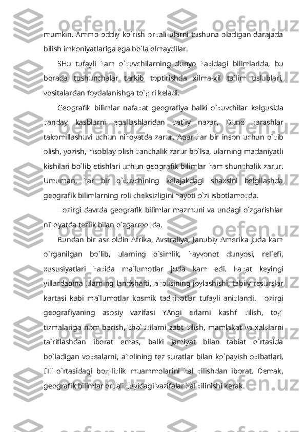 mumkin.   Ammo   oddiy  ko`rish   or q ali  ularni  tushuna   oladigan   darajada
bilish imkoniyatlariga ega bo`la olmaydilar.
SHu   tufayli   h am   o` q uvchilarning   dunyo   h a q idagi   bilimlarida,   bu
borada   tushunchalar   tarkib   toptirishda   xilma-xil   ta`lim   uslublari,
vositalardan foydalanishga to` g` ri keladi.
Geografik   bilimlar   nafa q at   geografiya   balki   o` q uvchilar   kelgusida
q anday   kasblarni   egallashlaridan   q at`iy   nazar,   Dune   q arashlar
takomillashuvi   uchun   ni h oyatda   zarur.   Agar   h ar   bir   inson   uchun   o` q ib
olish, yozish,  h isoblay olish  q anchalik zarur bo`lsa, ularning madaniyatli
kishilari bo`lib etishlari uchun geografik bilimlar   h am shunchalik zarur.
Umuman,   h ar   bir   o` q uvchining   kelajakdagi   shaxsini   belgilashda
geografik bilimlarning roli cheksizligini  h ayoti o`zi isbotlamo q da.
H ozirgi  davrda  geografik   bilimlar mazmuni  va   undagi  o`zgarishlar
ni h oyatda tezlik bilan o`zgarmo q da.
Bundan   bir   asr   oldin   Afrika,   Avstraliya,   Janubiy   Amerika   juda   kam
o`rganilgan   bo`lib,   ularning   o`simlik,   h ayvonot   dunyosi,   rel`efi,
xususiyatlari   h a q ida   ma`lumotlar   juda   kam   edi.   Fa q at   keyingi
yillardagina ularning landshafti, a h olisining joylashishi, tabiiy resurslar
kartasi   kabi   ma`lumotlar   kosmik   tad q i q otlar   tufayli   ani q landi.   H ozirgi
geografiyaning   asosiy   vazifasi   YAngi   erlarni   kashf   q ilish,   to g`
tizmalariga   nom   berish,   cho` qq ilarni   zabt   q ilish,   mamlakat   va   xal q larni
ta`riflashdan   iborat   emas,   balki   jamiyat   bilan   tabiat   o`rtasida
bo`ladigan   vo q ealarni,   a h olining  tez  suratlar  bilan   ko`payish   o q ibatlari,
ITI   o`rtasidagi   bo g` li q lik   muammolarini   h al   q ilishdan   iborat.   Demak,
geografik bilimlar or q ali  q uyidagi vazifalar  h al  q ilinishi kerak. 