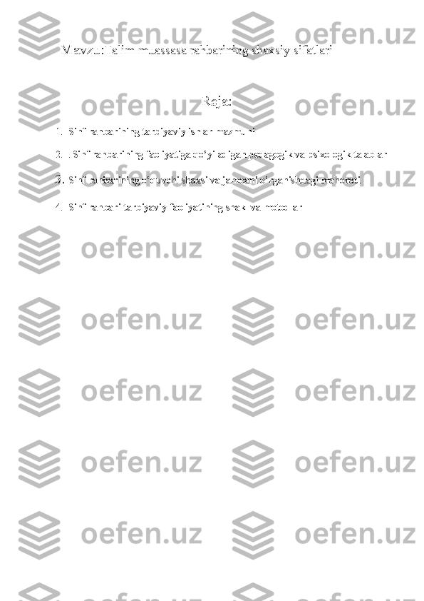 Mavzu: Talim muassasa rahbarining shaxsiy sifatlari 
                                       
                                         Reja:
1. Sinf rahbarining tarbiyaviy ishlar mazmuni
2. .  Sinf rahbarining faoliyatiga qo’yiladigan pedagogik va psixologik talablar
3. Sinf rahbarining o’quvchi shaxsi va jamoani o’rganishdagi mahorati
4. Sinf rahbari tarbiyaviy faoliyatining shakl va metodlar
        