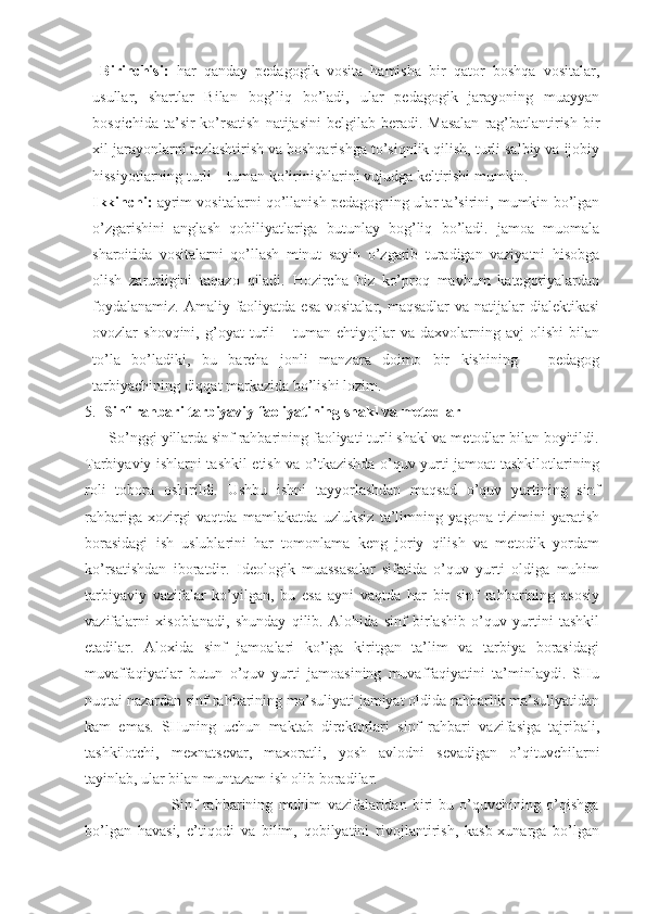   Birinchisi:   har   qanday   pedagogik   vosita   hamisha   bir   qator   boshqa   vositalar,
usullar,   shartlar   Bilan   bog’liq   bo’ladi,   ular   pedagogik   jarayoning   muayyan
bosqichida  ta’sir  ko’rsatish   natijasini   belgilab beradi.  Masalan   rag’batlantirish  bir
xil jarayonlarni tezlashtirish va boshqarishga to’siqnlik qilish, turli salbiy va ijobiy
hissiyotlarning turli – tuman ko’irinishlarini vujudga keltirishi mumkin. 
Ikkinchi:  ayrim vositalarni qo’llanish pedagogning ular ta’sirini, mumkin bo’lgan
o’zgarishini   anglash   qobiliyatlariga   butunlay   bog’liq   bo’ladi.   jamoa   muomala
sharoitida   vositalarni   qo’llash   minut   sayin   o’zgarib   turadigan   vaziyatni   hisobga
olish   zarurligini   taqazo   qiladi.   Hozircha   biz   ko’proq   mavhum   kategoriyalardan
foydalanamiz.  Amaliy faoliyatda  esa vositalar,  maqsadlar  va natijalar  dialektikasi
ovozlar   shovqini,   g’oyat   turli   –  tuman   ehtiyojlar   va   daxvolarning   avj   olishi   bilan
to’la   bo’ladiki,   bu   barcha   jonli   manzara   doimo   bir   kishining   –   pedagog
tarbiyachining diqqat markazida bo’lishi lozim.
5. Sinf rahbari tarbiyaviy faoliyatining shakl va metodlar
      So’nggi yillarda sinf rahbarining faoliyati turli shakl va metodlar bilan boyitildi.
Tarbiyaviy ishlarni tashkil etish va o’tkazishda o’quv yurti jamoat tashkilotlarining
roli   tobora   oshirildi.   Ushbu   ishni   tayyorlashdan   maqsad   o’quv   yurtining   sinf
rahbariga   xozirgi   vaqtda   mamlakatda   uzluksiz   ta’limning   yagona   tizimini   yaratish
borasidagi   ish   uslublarini   har   tomonlama   keng   joriy   qilish   va   metodik   yordam
ko’rsatishdan   iboratdir.   Ideologik   muassasalar   sifatida   o’quv   yurti   oldiga   muhim
tarbiyaviy   vazifalar   ko’yilgan,   bu   esa   ayni   vaqtda   har   bir   sinf   rahbarining   asosiy
vazifalarni   xisoblanadi,   shunday   qilib.   Alohida   sinf   birlashib   o’quv   yurtini   tashkil
etadilar.   Aloxida   sinf   jamoalari   ko’lga   kiritgan   ta’lim   va   tarbiya   borasidagi
muvaffaqiyatlar   butun   o’quv   yurti   jamoasining   muvaffaqiyatini   ta’minlaydi.   SHu
nuqtai nazardan sinf rahbarining ma’suliyati jamiyat oldida rahbarlik ma’suliyatidan
kam   emas.   SHuning   uchun   maktab   direktorlari   sinf   rahbari   vazifasiga   tajribali,
tashkilotchi,   mexnatsevar,   maxoratli,   yosh   avlodni   sevadigan   o’qituvchilarni
tayinlab, ular bilan muntazam ish olib boradilar.
                              Sinf   rahbarining   muhim   vazifalaridan   biri-bu   o’quvchining   o’qishga
bo’lgan   havasi,   e’tiqodi   va   bilim,   qobilyatini   rivojlantirish,   kasb-xunarga   bo’lgan 