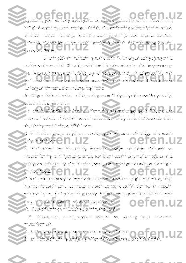 layoqatini,   yosh   va   ruxiy   xususiyatlar   asosida   rivojlantirish,   har   bir   o’quvchining
bo’lg’usi xayoti rejalarini amalga oshirish, o’quvchilarning salomatligini muxofaza
qilishdan   iborat.   Faollarga   ishonish,   ularning   sinf   jamoasi   orasida   obro’sini
ko’tarish,   o’z   vaqtida   ularga   tegishli   yordam   ko’rsatish   sinf   rahbarining   bevosita
asosiy vazifasidir.
                SHuningdek,sinf rahbarining tashkilotchilik funksiyasi tarbiya jarayonida
muhim vosita sanaladi. CHunki, tashkilotchilik tushunchasining o’zi keng maxnoga
ega.   Maxsus   bir   maqsadni   ko’zlab   u   yoki   bu   ishni   tadbiriy   choralarnitashkil   etish
sinf   rahbaridan   katta   malaka   va   maxsus   mahoratni   talab   qiladi.   Tashkilotchilik
funktsiyasi bir necha elementlarga bog’liqdir: 
A.   O’tgan   ishlarni   tashkil   qilish,   uning   muvaffaqiyati   yoki   muvaffaqiyatsizligi
sabablarini belgilab olish.
  B.   Sinfda   o’tkaziladigan   barcha   ishlar   tarbiyaviy   xaakterga   ega   bo’lib,   ma’lum
maqsadni   ko’zlab   o’tkazilishi   va   sinf   rahbari   turli   tarbiy   ishlarni   o’tkazishda   oldin
shu ishning modelini tuza bilish lozim. 
D.   Sinf   rahbari   oldiga   qo’yilgan   maqsadga   yetishish   uchun   o’z   oldiga   aniq   vazifa
qo’ya bilish lozim. 
E.   Sinf   rahbari   har   bir   tarbiriy   choralarni   amalga   oshirishda   o’qituvchi   va
o’quvchilarning   qobiiliyatlariga   qarab,   vazifalarni   taqsimlash,   ma’lum   reja   asosida
tarbiyaviy tadbirlarning o’tazish o’rni, vaqti, soati, javobgar shaxslar  va tizimligini
aniqlash lozim. 
F. Ma’lumki tarbiyaviy ish bajarishda bajaruvchi kishilarni to’g’ri taqsimlash, ishga
boshqa   o’qituvchilarni,   ota-onalar,   o’quvchilar,   otalik   tashkilotlari   va   ish   obektini
aniqlash   lozim.   Sinf   rahbarining   asosiy   faoliyati   esa   quyidagilarni   bilishni   talab
etadi. 1. Har bir o’quvchini shaxs sifatida o’rganish.
 2. O’quvchilarning sinfda tarbiyalashni tashkil etish.
  3.   Talablarning   bilim-tarbiyasini   oshirish   va   ularning   tartib   intizomini
mustahkamlash.
 4. Sinfda darsdan tashqari ishlarni tashkil etish va o’tkazish. 
5. Fan o’qituvchilarining tarbiyaviy ishlarini ( koordinatsiyalash) birlashtirish.  