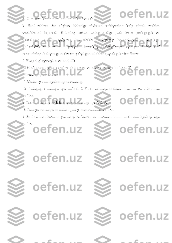 6. O’quvchilarning ota-onalari bilan ishlash. 
7.   Sinf   rahbari   fan   o’qituv   ishlariga   nisbatan   tarbiyaning   ko’p   qirrali   muhim
vazifalarini   bajaradi.   SHuning   uchun   uning   oldiga   juda   katta   pedagogik   va
psixologik   talablar   qo’ygan,   bu   talablar   tarbiyaviy   ishlarni   yuqori   darajaga
ko’tarishda   muhim   rol   o’ynaydi.   Demak   yuqoridagilarga   tayangan   holda   sinf
rahbarining faoliyatiga nisbatan qo’yilgan talablar quyidagilardan iborat.. 
1.Yuqori g’oyaviylik va onglilik.
 2 Sinf rahbari katta obro’ga ehtiromga va hurmatga ega bo’lishi 21
 3 Pedagogik mahorat
 4 Madaniy qobiliyatning mavdudligi
  5   Pedagogik   odobga   ega   bo’lish   6   Yosh   avlodga   nisbatan   hurmat   va   ehtiromda
bo’lish 
7 Tashkilotchilik malakasi va mahoratiga ega bulish
 8 Tarbiya ishlariga nisbatan ijodiy munosabatda bo’lish 
9   Sinf   rahbari   kasbini   yuqoriga   ko’tarish   va   mustaqil   bilim   olish   qobiliyatiga   ega
bo’lish 