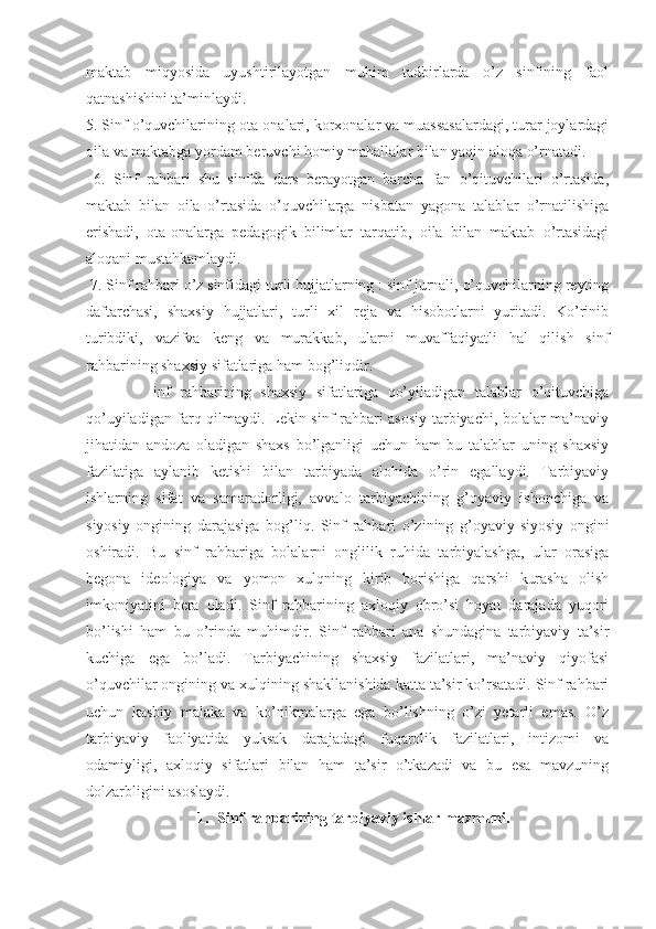 maktab   miqyosida   uyushtirilayotgan   muhim   tadbirlarda   o’z   sinfining   faol
qatnashishini ta’minlaydi. 
5. Sinf o’quvchilarining ota-onalari, korxonalar va muassasalardagi, turar joylardagi
oila va maktabga yordam beruvchi homiy mahallalar bilan yaqin aloqa o’rnatadi.
  6.   Sinf   rahbari   shu   sinfda   dars   berayotgan   barcha   fan   o’qituvchilari   o’rtasida,
maktab   bilan   oila   o’rtasida   o’quvchilarga   nisbatan   yagona   talablar   o’rnatilishiga
erishadi,   ota-onalarga   pedagogik   bilimlar   tarqatib,   oila   bilan   maktab   o’rtasidagi
aloqani mustahkamlaydi.
 7. Sinf rahbari o’z sinfidagi turli hujjatlarning : sinf jurnali, o’quvchilarning reyting
daftarchasi,   shaxsiy   hujjatlari,   turli   xil   reja   va   hisobotlarni   yuritadi.   Ko’rinib
turibdiki,   vazifva   keng   va   murakkab,   ularni   muvaffaqiyatli   hal   qilish   sinf
rahbarining shaxsiy sifatlariga ham bog’liqdir. 
              inf   rahbarining   shaxsiy   sifatlariga   qo’yiladigan   talablar   o’qituvchiga
qo’uyiladigan farq qilmaydi. Lekin sinf rahbari asosiy tarbiyachi, bolalar ma’naviy
jihatidan   andoza   oladigan   shaxs   bo’lganligi   uchun   ham   bu   talablar   uning   shaxsiy
fazilatiga   aylanib   ketishi   bilan   tarbiyada   alohida   o’rin   egallaydi.   Tarbiyaviy
ishlarning   sifat   va   samaradorligi,   avvalo   tarbiyachining   g’oyaviy   ishonchiga   va
siyosiy   ongining   darajasiga   bog’liq.   Sinf   rahbari   o’zining   g’oyaviy-siyosiy   ongini
oshiradi.   Bu   sinf   rahbariga   bolalarni   onglilik   ruhida   tarbiyalashga,   ular   orasiga
begona   ideologiya   va   yomon   xulqning   kirib   borishiga   qarshi   kurasha   olish
imkoniyatini   bera   oladi.   Sinf   rahbarining   axloqiy   obro’si   hoyat   darajada   yuqori
bo’lishi   ham   bu   o’rinda   muhimdir.   Sinf   rahbari   ana   shundagina   tarbiyaviy   ta’sir
kuchiga   ega   bo’ladi.   Tarbiyachining   shaxsiy   fazilatlari,   ma’naviy   qiyofasi
o’quvchilar ongining va xulqining shakllanishida katta ta’sir ko’rsatadi. Sinf rahbari
uchun   kasbiy   malaka   va   ko’nikmalarga   ega   bo’lishning   o’zi   yetarli   emas.   O’z
tarbiyaviy   faoliyatida   yuksak   darajadagi   fuqarolik   fazilatlari,   intizomi   va
odamiyligi,   axloqiy   sifatlari   bilan   ham   ta’sir   o’tkazadi   va   bu   esa   mavzuning
dolzarbligini asoslaydi. 
1. Sinf rahbarining tarbiyaviy ishlar mazmuni. 