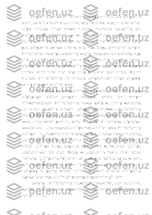            Tarbiyachilik texnikasi sinf rahbarining asosiy qurolidir.CHunki tarbiyachilik
talanti juda ko’p sifatlarni chuqur bilish, keng fikr doirasi, ishga jon dildan ko’ngil
qo’yish   bolalarga   bo’lgan   cheksiz   muhabbat,   muomalada   nazokatlilik,   qalb
yoshligi,   serzavq,   temperament,   aql   va   odoblilik   namunasi,   aloqada   nazokat   va
sipolik, vazminlik va kamtarlik kabi fazilatlarning bo’lishini taqozo qiladi. Bunda
yana   tarbiyachilik   texnikasi   qo’shilsa   ishda   muvaffaqiyat   ta’minlanishi   tabiiydir.
Sinf rahbaridan madaniyat darajasining kengligi, pedagogik odob talablariga rioya
qilish,   har   bir   o’quvchi   shaxsini   inson   sifatida   hurmat   qilish   bilan   unga   nisbatan
talabchanlikni unutmaslik, tashkilotchilik malakalariga ega bo’lish, o’z malakasini
tinimsiz   oshirib   borish   bilan   ishga   ijodiy   yondoshish   talab   qilinadi.   Muhimi
shundaki,   sinf   rahbarining   o’zi   bolalarda   tarbiyalamoqchi   bo’lgan   g’oyaviy-
axloqiy g’oyaga mos bo’lishi kerak. 
                         Tarbiyadagi xatolarning ko’pligiga asosiy sabab o’quvchilarning oldiga
qo’yilayotgan   talablar   tarbiyachi   harakterda   hamisha   ham   namoyon
bo’lavermasligidadir.   Sinf   rahbarining   maxsus   kasbiy   va   ijtimoiy   vazifalariga
odilona baho beruvchi xolis hakam – tarbiyalanuvchilar. Avvalo, sinf rahbarining
amaliy faoliyati faqat yarimi tarbiya texnologiyaga asoslanganligini nazarda tutish
kerak.   Uning   ikkinchi   yarimi   bu   san’at.   SHu   tufayli   sinf   rahbariga   qo’yiladigan
dastlabki talab – unda pedagogik qobiliyat mavjud bo’lishi kerak. Sinf rahbarining
qobiliyati – bu o’quvchilar bilan ishlashga ishtiyoq, bolalarga nisbatan muhabbat,
ular bilan bo’lgan munosabatdan mamnun bo’lish bilan ifoda bo’ladigan shaxsning
sifatlari.   Qobiliyat   faoliyat   jarayonida   paydo   bo’ladi   va   rivojlanadi.   Qobiliyat
uddaburonlikdan   farq   qiladi.   Malaka   va   uddaburonlik   mashq,   o’qish   natijasi
hisoblansa.   Qobiliyatning   rivojlanishi   uchun   esa   yana   iste’dod,   layoqat   va   zehn,
ya’ni   inson   asab   tizimida   anatomo-fiziologik   xususiyat   bo’lishi   ham   zarur.
Tarbiyaviy   faoliyatning   samarali   bo’lishi   uchun   sinf   rahbarida   qobiliyatning
quyidagi turlari mavjud bo’lmog’i va tarbiyalab yetishtirilmog’i lozim: 
            -   tashkiliy   –   sinf   rahbarining   o’quvchilarni   jipslashtirish,   ularni   band   qilish,
vazifalar   bo’lib   berish,   ishni   rejalashtirish,   qilingan   ishlarni   jamlash   mahoratiga
namoyon bo’ladi; 