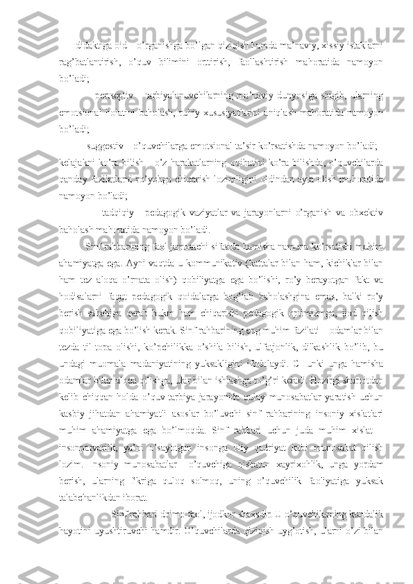     - didaktiga oid – o’rganishga bo’lgan qiziqish hamda ma’naviy, xissiy istaklarni
rag’batlantirish,   o’quv   bilimini   orttirish,   faollashtirish   mahoratida   namoyon
bo’ladi;
                -   pertseptiv   –   tarbiyalanuvchilarning   ma’naviy   dunyosiga   singib,   ularning
emotsional   holatini   baholash,   ruhiy   xususiyatlarini   aniqlash   mahoratida   namoyon
bo’ladi;
        - suggestiv – o’quvchilarga emotsional ta’sir ko’rsatishda namoyon bo’ladi; -
kelajakni   ko’ra   bilish   -   o’z   harakatlarning   oqibatini   ko’ra   bilishda,   o’quvchilarda
qanday   fazilatlarni   ro’yobga   chiqarish   lozimligini   oldindan   ayta   olish   mahoratida
namoyon bo’ladi;
                  -   tadqiqiy   -   pedagogik   vaziyatlar   va   jarayonlarni   o’rganish   va   obxektiv
baholash mahoratida namoyon bo’ladi. 
          Sinf rahbarining faol jamoatchi sifatida hamisha namuna ko’rsatishi muhim
ahamiyatga ega. Ayni vaqtda u kommunikativ (kattalar bilan ham, kichiklar bilan
ham   tez   aloqa   o’rnata   olish)   qobiliyatga   ega   bo’lishi,   ro’y   berayotgan   fakt   va
hodisalarni   faqat   pedagogik   qoidalarga   bog’lab   baholashgina   emas,   balki   ro’y
berish   sababiga   qarab   hukm   ham   chiqarishi   pedagogik   optimizmga,   ijod   qilish
qobiliyatiga ega bo’lish kerak. Sinf rahbarining eng muhim fazilati – odamlar bilan
tezda   til   topa   olishi,   ko’pchilikka   o’shila   bilish,   ulfatjonlik,   dilkashlik   bo’lib,   bu
undagi   muomala   madaniyatining   yuksakligini   ifodalaydi.   CHunki   unga   hamisha
odamlar bilan aloqa qilishga, ular bilan ishlashga to’g’ri keladi. Hozirgi sharoitdan
kelib   chiqqan   holda   o’quv-tarbiya   jarayonida   qulay   munosabatlar   yaratish   uchun
kasbiy   jihatdan   ahamiyatli   asoslar   bo’luvchi   sinf   rahbarining   insoniy   xislatlari
muhim   ahamiyatga   ega   bo’lmoqda.   Sinf   rahbari   uchun   juda   muhim   xislat   –
insonparvarlik,   ya’ni   o’sayotgan   insonga   oliy   qadriyat   kabi   munosabat   qilish
lozim.   Insoniy   munosabatlar     o’quvchiga   nisbatan   xayrixohlik,   unga   yordam
berish,   ularning   fikriga   quloq   solmoq,   uning   o’quvchilik   faoliyatiga   yuksak
talabchanlikdan iborat. 
                     Sinf rahbari doimo faol, ijodkor shaxsdir. U o’quvchilarning kundalik
hayotini uyushtiruvchi hamdir. O’quvchilarda qiziqish uyg’otish, ularni o’zi bilan 