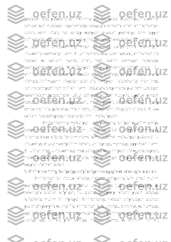 yetaklash   faqat   yuksak   irodali   insonning   qo’lidan   keladi.   Auditoriya,   o’quvchilar
jamoasi  kabi  murakkab organizmlarga pedagogik rahbarlik qilishi  sinf rahbaridan
topqir,   zehni   o’tkir,   har   qanday   vaziyatni   mustaqil   yechishga   doim   tayyor
bo’lishligini talab qiladi. Unga kasbiy jihatdan kerakli xislatlardan biri – sabr-toqat
va   dadillikdir.   O’qituvchining   birdan   sarosimaga   tushgani,   o’z   nochorligini
o’quvchilar sezmasligi  lozim. SHuni hamisha esda tutish kerakki, sinf rahbari o’z
harakati   va   axloqini   nazorat   qilish,   hech   qachon   arzimagan   narsalarga
asabiylashmasligi   kerak.   Muvaffaqiyatli   faoliyat   yuritishning   birinchi   sharti   -   bu
sinf   rahbarining   talabchanligi.   Dastlab   talabni   u   o’ziga   qo’yishi   kerak,   chunki
o’zingda   bo’lmaganni   o’zgadan   talab   qila   olmaysan.   Talabchanligi   bilan   birga
oqilona tarbiyachi ham bo’lishi lozim. Pedagogik jarayonlarda yuz berib turadigan
keskinliklarni   bartaraf   etish   uchun   tarbiyachiga   hazil-mutoyiba   tuyg’usi   yordam
beradi.   Uning   ko’lamida   tayyor   hazil,   maqol,   yaxshi,   do’stona   piching   –   ijobiy
emotsional holat yaratishga imkon berib, o’quvchilarni o’ziga jalb qildiradi. SHaxs
axloqini harakterlaydigan belgilardan biri – ma’suliyatdir. 
                           Sinf rahbarining ma’suliyati - tarbiyachining faoliyati va ta’lim-tarbiya
jarayonining   aniq   vazifalarini   ham   o’z   ichiga   oladi.   Tarbiyachi   zimmasiga
bolaning   shaxs   sifatida   har   tomonlama   kamol   toptirish   ma’suliyati   yuklanadi.   U
o’quvchiga chuqur nazariy bilim berishi, uni hayotga, mehnatga tayyorlashi lozim.
SHu bilan birga u o’quvchidagi mavjud layoqat va qobiliyatni o’z vaqtida payqab,
individual   munosabatda   bo’lishi,   unda   mavjud   bo’lgan   ijobiy   axloqiy   sifatlarni
avaylab o’stirishi darkor. 
2. Sinf rahbarining faoliyatiga qo’yiladigan pedagogik va psixologik talablar.
            Sinf   rahbari   fan   o’qituv   ishlariga   nisbatan   tarbiyaning   ko’p   qirrali   muhim
vazifalarini   bajaradi.   SHuning   uchun   uning   oldiga   juda   katta   pedagogik   va
psixologik   talablar   ko’yilgan,   bu   talablar   tarbiyaviy   ishlarni   yukori   darajaga
ko’tarishda   muhim   rol   o’ynaydi.   Sinf   rahbariga   nisbatan   qo’yiladigan   talablar:
yuqori  g’oyaviylik va onglilik; sinf rahbari katta obro’ga, ehtiromga va hurmatga
ega   bo’lishi;   pedagogik   mahorat;   madaniy   qobiliyatining   mavjudligi;   pedagogik
odobga   ega   bo’lish;   yosh   avlodga   nisbatan   hurmat   va   ehtiromli   bo’lish; 