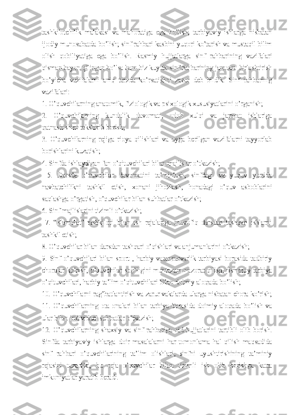 tashkilotchilik   malakasi   va   mahoratiga   ega   bo’lish;   tarbiyaviy   ishlarga   nisbatan
ijodiy munosabatda bo’lish; sinf rahbari kasbini yuqori ko’tarish va mustaqil bilim
olish   qobiliyatiga   ega   bo’lish.   Rasmiy   hujjatlarga   sinf   rahbarining   vazifalari
qisman bayon qilingan bo’lsa ham biz kuyida sinf rahbarining jamoani birlashtirish
bo’yicha   vazifalarni   aniq   tarzda   ko’rsatishni   zarur   deb   bildik.   Sinf   rahbarinig
vazifalari: 
1. O’quvchilarning anatomik, fiziologik va psixologik xususiyatlarini o’rganish; 
2.   O’quvchilarning   kundalik   davomati,   odob   xulqi   va   jamoat   ishlariga
qatnashishini tekshirib borish; 
3.   O’quvchilarning   rejiga   rioya   qilishlari   va   uyga   berilgan   vazifalarni   tayyorlab
borishlarini kuzatish; 
4. Sinfda ishlaydigan fan o’qituvchilari bilan majlislar o’tkazish;
  5.   Darsda   o’quvchilar   davomatini   ta’minlash,   sinfdagi   va   yuquv   yurtida
navbatchilikni   tashkil   etish,   xonani   jihozlash,   honadagi   o’quv   asboblarini
saqlashga o’rgatish, o’quvchilar bilan suhbatlar o’tkazish; 
6. Sinf majlislarini tizimli o’tkazish;
  7.   “Kamolot”   tashkiloti   bilan   ish   rejalariga   muvofiq   darsdan   tashqari   ishlarni
tashkil etish;
8. O’quvchilar bilan darsdan tashqari o’qishlari va anjumanlarini o’tkazish; 
9.  Sinf  o’quvchilari  bilan  sport  ,  harbiy  vatanparvarlik  tarbiyasi   borasida  tadbiriy
choralar  ko’rish, o’quvchilar  sog’ligini  muntazam  nazorat  qilish, jismoniy tarbiya
o’qituvchilari, harbiy ta’lim o’qituvchilari bilan doimiy aloqada bo’lish; 
10. O’quvchilarni rag’batlantirish va zarur vaktlarda ularga nisbatan chora ko’rish;
11.   O’quvchilarning   ota-onalari   bilan   tarbiya   borasida   doimiy   aloqada   bo’lish   va
ular bilan individual suhbatlar o’tkazish; 
12.   O’quvchilarning   shaxsiy   va   sinf   rahbariga   oid   hujjatlarini   tartibli   olib   borish.
Sinfda   tarbiyaviy   ishlarga   doir   masalalarni   har   tomonlama   hal   qilish   maqsadida
sinf   rahbari   o’quvchilarining   ta’lim   olishlari,   sinfni   uyushtirishining   ta’miniy
rejasini   tuzadiki,   bu   reja   o’quvchilar   bilan   tizimli   ish   olib   borishga   katta
imkoniyatlar yaratib beradi. 