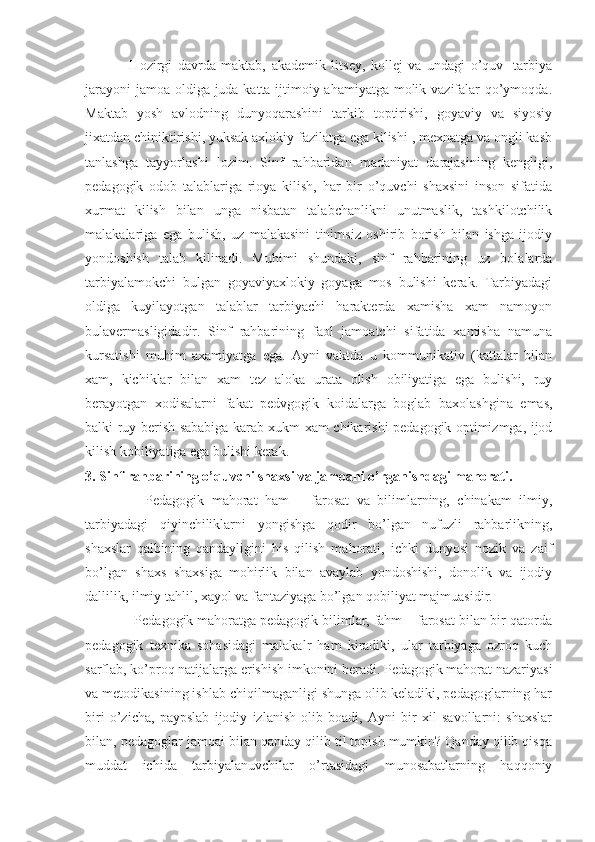                 Hozirgi   davrda   maktab,   akademik   litsey,   kollej   va   undagi   o’quv-   tarbiya
jarayoni  jamoa oldiga juda katta ijtimoiy ahamiyatga molik vazifalar  qo’ymoqda.
Maktab   yosh   avlodning   dunyoqarashini   tarkib   toptirishi,   goyaviy   va   siyosiy
jixatdan chiniktirishi, yuksak axlokiy fazilatga ega kilishi , mexnatga va ongli kasb
tanlashga   tayyorlashi   lozim.   Sinf   rahbaridan   madaniyat   darajasining   kengligi,
pedagogik   odob   talablariga   rioya   kilish,   har   bir   o’quvchi   shaxsini   inson   sifatida
xurmat   kilish   bilan   unga   nisbatan   talabchanlikni   unutmaslik,   tashkilotchilik
malakalariga   ega   bulish,   uz   malakasini   tinimsiz   oshirib   borish   bilan   ishga   ijodiy
yondoshish   talab   kilinadi.   Muhimi   shundaki,   sinf   rahbarining   uz   bolalarda
tarbiyalamokchi   bulgan   goyaviyaxlokiy   goyaga   mos   bulishi   kerak.   Tarbiyadagi
oldiga   kuyilayotgan   talablar   tarbiyachi   harakterda   xamisha   xam   namoyon
bulavermasligidadir.   Sinf   rahbarining   faol   jamoatchi   sifatida   xamisha   namuna
kursatishi   muhim   axamiyatga   ega.   Ayni   vaktda   u   kommunikativ   (kattalar   bilan
xam,   kichiklar   bilan   xam   tez   aloka   urata   olish   obiliyatiga   ega   bulishi,   ruy
berayotgan   xodisalarni   fakat   pedvgogik   koidalarga   boglab   baxolashgina   emas,
balki ruy berish sababiga karab xukm xam chikarishi pedagogik optimizmga, ijod
kilish kobiliyatiga ega bulishi kerak .
3. Sinf rahbarining o’quvchi shaxsi va jamoani o’rganishdagi mahorati.
                Pedagogik   mahorat   ham   –   farosat   va   bilimlarning,   chinakam   ilmiy,
tarbiyadagi   qiyinchiliklarni   yongishga   qodir   bo’lgan   nufuzli   rahbarlikning,
shaxslar   qalbining   qandayligini   his   qilish   mahorati,   ichki   dunyosi   nozik   va   zaif
bo’lgan   shaxs   shaxsiga   mohirlik   bilan   avaylab   yondoshishi,   donolik   va   ijodiy
dallilik, ilmiy tahlil, xayol va fantaziyaga bo’lgan qobiliyat majmuasidir.
             Pedagogik mahoratga pedagogik bilimlar, fahm – farosat bilan bir qatorda
pedagogik   texnika   sohasidagi   malakalr   ham   kiradiki,   ular   tarbiyaga   ozroq   kuch
sarflab, ko’proq natijalarga erishish imkonini beradi. Pedagogik mahorat nazariyasi
va metodikasining ishlab chiqilmaganligi shunga olib keladiki, pedagoglarning har
biri   o’zicha,   paypslab   ijodiy   izlanish   olib   boadi,   Ayni   bir   xil   savollarni:   shaxslar
bilan, pedagoglar jamoai bilan qanday qilib til topish mumkin? Qanday qilib qisqa
muddat   ichida   tarbiyalanuvchilar   o’rtasidagi   munosabatlarning   haqqoniy 