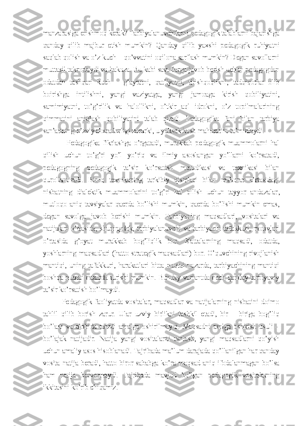 manzarasiga erishmoq kerak? Tarbiyalanuvchilarni pedagogik talablarni bajarishga
qanday   qilib   majbur   etish   mumkin?   Qanday   qilib   yaxshi   pedagogik   ruhiyatni
saqlab qolish va o’z kuch – qo’vvatini oqilona sarflash mumkin? Degan savollarni
muttasil takrorlaydi va hakoza. Bu kabi savollarga javob berish uchun pedagogdan
odatdan   tashqari   kuch   –   g’ayratni,   qat’iyatni,   tirishqoqlikni,   tadqiqotlar   olib
boirishga   intilishni,   yangi   vaziyatga,   yangi   jamoaga   kirish   qobiliyatini,
samimiyatni,   to’g’rilik   va   halollikni,   o’tkir   aql   idrokni,   o’z   topilmalarining
qimmatini   aniqlash   qobiliyatini   talab   qiladi.   Pedagogika   fani   bilan   tarbiya
san’atining o’zviy aloqadorligi zarurki, u yuksak kasb mahoratini ta’minlaydi. 
                Pedagogika   fikrlashga   o’rgatadi,   murakkab   pedagogik   muammolarni   hal
qilish   uchun   to’g’ri   yo’l   yo’riq   va   ilmiy   asoslangan   yo’llarni   ko’rsatadi,
pedagogning   pedagogik   ta’sir   ko’rsatish   metodikasi   va   texnikasi   bilan
qurollantiradi.   Biroq   texnikaning   tarkibiy   qismlari   bilan   mahorat   o’rtasidagi
nisbatning   dialektik   muammolarini   to’g’ri   hal   qilish   uchun   tayyor   andazalar ,
mutloqo   aniq   tavsiyalar   qaerda   bo’lishi   mumkin,   qaerda   bo’lishi   mumkin   emas,
degan   savolga   javob   berishi   mumkin.   Tarbiyaning   maqsadlari,   vositalari   va
natijalari   o’rtasida,   shuningdek,   tarbiyalanuvchi   va   tarbiyachi   tafakkuri,   motivlari
o’rtasida   g’oyat   murakkab   bog’liqlik   bor.   Kattalarning   maqsadi,   odatda,
yoshlarning maqsadlari  (hatto strategik maqsadlari) bor. O’quvchining rivojlanish
mantiqi,   uning   tafakkuri,   harakatlari   bitta   nuqtai   nazarda,   tarbiyachining   mantiqi
boshqa nuqtai  nazarda  turishi  mumkin. Bunday  variantda hech qanday tarbiyaviy
ta’sir ko’rsatish bo’lmaydi. 
              Pedagogik   faoliyatda   vositalar,   maqsadlar   va   natijalarning   nisbatini   doimo
tahlil   qilib   borish   zarur.   Ular   uzviy   birlikni   tashkil   etadi,   bir   –   biriga   bog’liq
bo’ladi   va   alohida   tarzdi   amalga   oshirilmaydi.   Maqsadni   amlga   oshirish   usuli   –
bo’lajak   natijadir.   Natija   yangi   vositalarni   tanlash,   yangi   maqsadlarni   qo’yish
uchun amaliy asos hisoblanadi. Tajribada ma’lum darajada qo’llanilgan har qanday
vosita   natija  beradi,   hatto  biror   sababga   ko’ra   maqsad   aniq   ifodalanmagan   bo’lsa
ham   natija   bervermaydi.   Tajribada   mavjud   bo’lgan   pedagogik   vositalarning
ikkitasini ko’rib chiqamiz. 