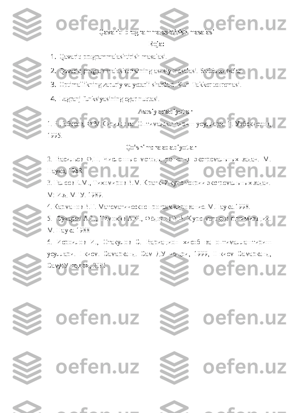 Qavariq programmalashtirish masalasi
Reja:
1. Qavariq programmalashtirish masalasi .
2. Qavariq programmalashtirishning asosiy masalasi. Sodda xossalar.
3. Optimallikning zaruriy va yetarli shartlari.  Kun-Takker teoremasi .
4. Lagranj funksiyasining egar nu q tasi.
Asosiy adabiyotlar
1.  Р.Габасов, Ф.М.Кириллова. Оптималлаштириш усуллари.  Т. Узбекистон,
1995.
Qo’shimcha adabiyotlar
2.   Васильев   Ф.П.   Численные   методы   решения   экстремальных   задач.   М.
Наука, 1988.
3. Галеев Е.М., Тихомиров В.М. Краткий курс теории экстремальных задач.
М: Изд МГУ. 1989.   
4. Карманов В.Г. Математическое программирование. М.Наука.1998. 
5.   Сухарев А.Г., Тимохов А.Н., Фёдоров В.В. Курс методов оптимизации.
М. Наука 1988
6.   Исроилов   И.,   Отакулов   С.   Вариацион   хисоб   ва   оптималлаштириш
усуллари.   I -кисм.   Самарканд.   Сам   ДУ   нашри,   1999,   II -кисм   Самарканд,
СамДУ нашри, 2001     