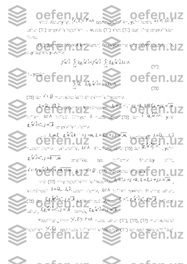 Isboti. Zaruriyligi.
 				P	x **,
 egar nuqta bo’lsin, ya’ni barcha 				,P	x
uchun (20)  tengsizlik  bajarilsin.  U vaqtda  (21)   shart  (20)  dagi   o’ng  tengsizlikdan
iborat.
(20) dagi chap tengsizlikni Lagranj funksiyasining ko’rinishini hisobga oli,
quyidagicha yozamiz:	
								.	,
1 ***
1 **							
			 m
i iim
i ii	x	g	x	f	x	g	x	f
  (24).
Bu yerdan	
				
					m
i iii	x	g
1 **	.	,0			
  (25).
(25) dan 	
Q	x	*  munosabat kelib chiqishini ko’rsatamiz.
	
m			,...,
1
  nuqtaning   koordinatalari  	m	ij	i	k	j	i	i	j	j	,1	,	,	,	1,1	*	*											
bo’lsin.  	
	   bo’ladi.   Olingan  	   nuqta   uchun   (25)   dan  					0	1 *			x	g
j
  yoki	
		k	j	x	gj	,1	,0	*		
 tengsizlikni olamiz.
Endi  	
		,	,1	,	,	,	1	,	*	*	*	m	ij	i	m	j	k	x	g	i	i	j	j	j												   koordinatali  		 m			,...,
1
nuqtani olamiz. Tushunarliki, 	
	  . Shu nuqta uchun (25) dan 			0	2	*		x	gj -, ya’ni	
		m	k	j	x	gj	,1	,0	*			
  tenglikka   ega   bo’lamiz.   Shunday   qili,	
		m	k	i	x	g	P	x	i	,1	,0	,	*	*				
,  ya’ni 	Q	x	*  . (23)  munosabat isbotlandi.
Endi   (22)   ning   bajarilishini   ko’rsatamiz.  	
m	ij	i	k	j	i	i	i	j	,1	,	,	,	,0	*									   ,
koordinatali  	
	m			,...1	 nuqtani   olamiz,  		   bo’lishi   ravshan.   Shuning   uchun,
(25)   dan  	
		k	j	x	gj	j	,1	,0	*	*			   kelib   chiqadi.   Ammo  			k	j	x	gj	j	,1	,0	,0	*	*				   bo’lgani
uchun, 	
		k	j	x	gj	j	,1	,0	*	*			 . Demak, 			k	i	x	gi	i	,1	,0	*	*			 . 
Yetarliligi.   Biror  	
				P	x **,
  nuqta   uchun   (21),   (22),   (23)   munosabatlar
bajarilsin. 	
	*	*,	x  - egar nuqta bo’lishini ko’rsatamiz. (21) dan egar nuqta ta’rifidagi 