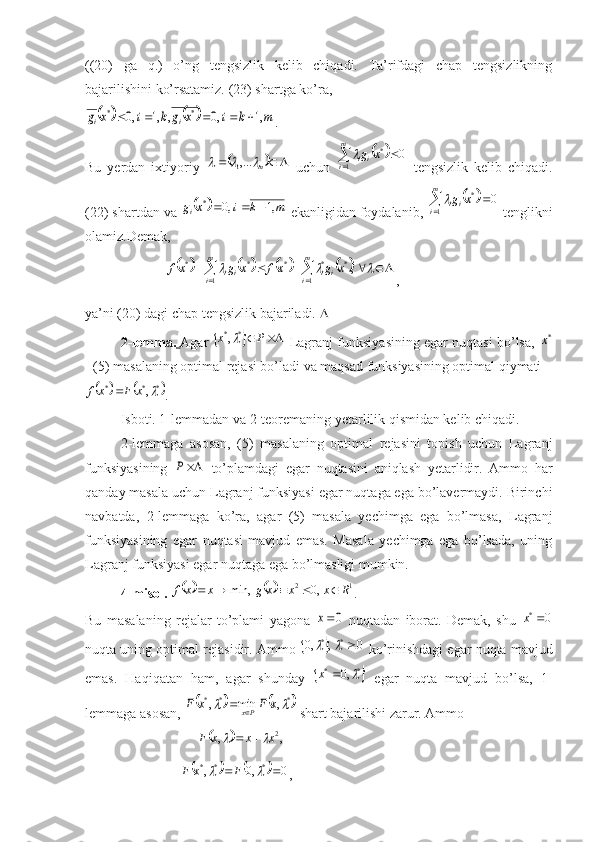 ((20)   ga   q.)   o’ng   tengsizlik   kelib   chiqadi.   Ta’rifdagi   chap   tengsizlikning
bajarilishini ko’rsatamiz. (23) shartga ko’ra,				m	k	i	x	g	k	i	x	g	i	i	,1	,0	,	,1	,0	*	*					
.
Bu   yerdan   ixtiyoriy  	
	 
m			,...
1
  uchun  			 	m
i ii	x	g
1 *	0	
  tengsizlik   kelib   chiqadi.
(22) shartdan va 	
		m	k	i	x	gi	,1	,0	*			  ekanligidan foydalani, 			 	m
i ii	x	g
1 *	0	
 tenglikni
olamiz.Demak,
                       	
									 						 m
i iim
i ii	x	g	xf	x	g	x	f
1 **
1 ***	,			
,
ya’ni (20) dagi chap tengsizlik bajariladi.  
2-lemma.   Agar  
				P	x **,
 Lagranj funksiyasining egar nuqtasi bo’lsa,  	*x
- (5) masalaning optimal rejasi bo’ladi va maqsad funksiyasining optimal qiymati	
			*	*	*	,	x	F	xf	
.
Isboti. 1-lemmadan va 2-teoremaning yetarlilik qismidan kelib chiqadi.
2-lemmaga   asosan,   (5)   masalaning   optimal   rejasini   topish   uchun   Lagranj
funksiyasining  	
P   to’plamdagi   egar   nuqtasini   aniqlash   yetarlidir.   Ammo   har
qanday masala uchun Lagranj funksiyasi egar nuqtaga ega bo’lavermaydi. Birinchi
navbatda,   2-lemmaga   ko’ra,   agar   (5)   masala   yechimga   ega   bo’lmasa,   Lagranj
funksiyasining   egar   nuqtasi   mavjud   emas.   Masala   yechimga   ega   bo’lsada,   uning
Lagranj funksiyasi egar nuqtaga ega bo’lmasligi mumkin.
4-misol.  
			 12
,0min, Rxxxgxxf 
.
Bu   masalaning   rejalar   to’plami   yagona  	
0x   nuqtadan   iborat.   Demak,   shu  	0 *	x
nuqta uning optimal rejasidir. Ammo 	
		0	,	,0	*	*			  ko’rinishdagi egar nuqta mavjud
emas.   Haqiqatan   ham,   agar   shunday  
	*	*	,0		x   egar   nuqta   mavjud   bo’lsa,   1-
lemmaga asosan, 	
			*	*	*	,	min	,			x	F	x	F	Px	  shart bajarilishi zarur. Ammo   
                                	
	 ,, 2
xxxF		 
                           	
				0	,0	,	*	*	*					F	x	F , 