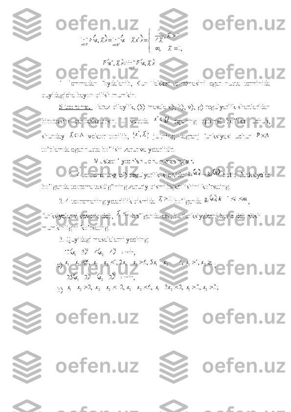                     				


	
		
							
,0	,	
0	,	4
1	
inf	,	inf	
*
*	*	**	*	
1	

				x	x	x	F	Rx	Px
                                   	
			.	,	inf	,	*	*	*			x	F	x	F	Px	
1-   lemmadan   foydalani,   Kun-Takker   teoremasini   egar   nuqta   terminida
quyidagicha bayon qilish mumkin.
5-teorema.     Faraz qilaylik, (5) masala a), b), v), g) regulyarlik shartlaridan
birortasini   qanoatlantirsin.   U   vaqtda  	
Q	x	*   rejaning   optimal   bo’lishi   uchun,
shunday  	
	*
  vektor   topili,  		*	*,	x   juftning   Lagranj   funksiyasi   uchun  	P
to’plamda egar nuqta bo’lishi zarur va yetarlidir.
                     Mustaqli yechish uchun mashqlar. 
                    1.   4-teoremaning   a  )   regulyarlik   shartida  	
			x	g	x	g	1	1	,...,   botiq   funksiyalar
bo’lganda teorema tasdig’ining zaruriy qismi bajarilishini ko’rsating.
          2. 4-teoremaning yetarlilik qismida 	
0 *
i	
 bo’lganda 			m	i	k	x	g i			1	,
, 
funksiyalarni qavariq de, 	
0 *
i	
 bo’lganda esa, bu funksiyalarni botiq deb olish 
mumkinligini ko’rsating.
3. Quyidagi masalalarni yeching:
         a) 	
				
;	,1	,4	5,6	2,1	,6	
min,	4	4	3	10	
2	1	2	1	2	1	2	2	2	1	
2	2	2	1	
										
				
x	x	x	x	x	x	x	x	x	x	
x	x ;
         b)  
				
;0	,0	,2	3	,6	,2	,2	
min,	2	2	25	
2	1	2	1	2	2	2	2	2	1	
2	2	2	1	
										
				
x	x	x	x	x	x	x	x	x	x	
x	x 