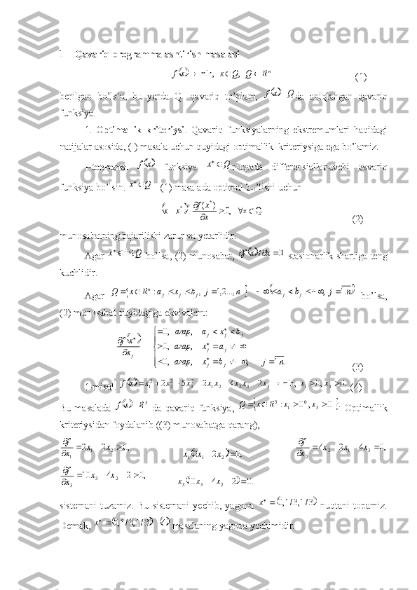 1 Qavariq programmalashtirish masalasi
                                     	 n	R	Q	Q	x	x	f				,	min,
 (1)
berilgan   bo’lsin,   bu   yerda   Q-   qavariq   to’plam,  	
		Q	x	f	 da   aniqlangan   qavariq
funksiya.
1.   Optimallik   kriteriysi .   Qavariq   funksiyalarning   ekstremumlari   haqidagi
natijalar   asosida , ( I )  masala   uchun   quyidagi   optimallik    kriteriysiga   ega   bo ’ lamiz .
I-teorema.  	
	x	f   funksiya  	Q	x	 nuqtada   differensiallanuvchi   qavariq
funksiya bo’lsin. 	
Q	x	  - (1) masalada optimal bo’lishi uchun 
                                         	
		Q	x	   ,0	)	(	*	*					
		x
x	f	x	x	T                            (2)
munosabatning bajarilishi zarur va yetarlidir.
Agar  	
Q	x	int   bo’lsa, (2) munosabat,  			0	/				x	x	f   stasionarlik shartiga teng
kuchlidir.
Agar  
		n	j	b	x	a	R	x	Q	j	j	j	n	...,2,1	,	:					  		n	j	b	a	j	j	.1	,					   bo’lsa,
(2) munosabat quyidagiga ekvivalent:
                       	
		




	
				
			
			

  
	
..1	,	,	,0	
,	,0	
,	,0	
n	j	b	x	агар	
a	x	агар	
b	x	a	агар	
x
xf
jj jj jjj
j
        (3)
1-misol. 
		.0	,0	min,	2	4	2	5	2	3	1	3	3	2	2	1	23	22	21										x	x	x	x	x	x	x	x	x	x	x	f  (4)
Bu  masalada  
		3R	x	f	   da  qavariq  funksiya,  		.	0	,	0	:	3	0	1	3					x	x	R	x	Q   Optimallik
kriteriysidan foydalanib ((3) munosabatga qarang), 	
,0	2	2	2	1	1	
			
	x	x	x
f
     	
		,0	2	2	2	1	1			x	x	x      	,0	4	2	4	3	1	2	2	
				
	x	x	x	x
f	
,0	2	4	10	2	3	3	
				
	x	x	x
f
            	
		.0	2	4	10 233				x	x	x
sistemani   tuzamiz.   Bu   sistemani   yechi,   yagona  	
	3/1,3/1,0	 	x
  nuqtani   topamiz.
Demak, 	
			4	3/1,3/1,0		x  masalaning yagona yechimidir. 