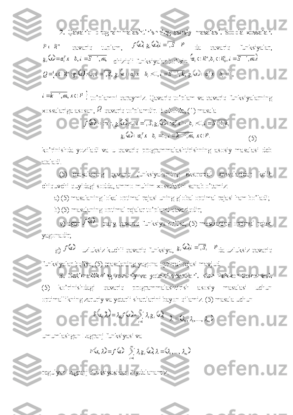 2.   Qavariq   programmalashtirishning   asosiy   masalasi.   Sodda   xossalar.nR	P	
-   qavariq   tuplam,  					P	S	i	x	g	x	f	i			,1	,	,   da   qavariq   funksiyalar,	
		,	,1	,	m	S	i	b	x	a	x	g	Ti	i				
 - chiziqli funksiyalar bo’lsin 		.	,1	,	,	10	m	S	i	R	b	R	a	i	n	i				  	
						,0	,	,1	,0	,	,1	,0	:													i	Ti	i	i	Ti	i	i	n	b	x	a	x	g	k	S	i	b	x	a	x	g	S	i	x	g	R	x	Q	
	P	x	m	k	i				,	,1
  to’plamni qaraymiz. Qavariq to’plam va qavariq funksiyalarning
xossalariga asosan, 	
Q  qavariq to’plamdir. Bu holda ,  (1) masala	
						,	,1	,0	,	,1	0	min,	k	S	i	b	x	a	x	g	S	i	x	g	x	f	i	Ti	i	i									
                                    	
		.	,	,1	,0	P	x	m	k	i	b	x	a	x	g	i	Ti	i						                     (5)
ko’rinishda   yoziladi   va   u   qavariq   programmalashtirishning   asosiy   masalasi   deb
ataladi.
(5)   masalaning   qavariq   funksiyalarning   ekstremal   xossalaridan   kelib
chiquvchi quyidagi sodda, ammo muhim xossalarini sanab o’tamiz:
       a) (5) masalaning lokal optimal rejasi uning global optimal rejasi ham bo’ladi;
       b) (5) masalaning optimal rejalar to’plami qavariqdir;
              v)   agar  	
	x	f   -   qatiy   qavariq   funksiya   bo’lsa,   (5)   masalaning   optimal   rejasi
yagonadir;
       g) 	
	x	f  - uzluksiz kuchli qavariq funksiya, 			P	S	i	x	gi			,	,1	, da uzluksiz qavariq
funksiyalar bo’lsa, (5) masalaning yagona optimal rejasi mavjud.
3.   Optimallikning   zaruriy   va   yetarli   shartlari.   Kun-Takker   teoremasi.
(5)   ko’rinishdagi   qavariq   programmalashtirish   asosiy   masalasi   uchun
optimallikning zaruriy va yetarli shartlarini bayon qilamiz. (5) masala uchun
                             	
						 	m
i ii	x	g	x	f	x	F
10	,	~,	~			
  		m				,....,	,	~	
1	0	
umumlashgan Lagranj funksiyasi va 
                           	
								 			m
i mii	x	g	x	f	x	F
1 1	,....,	,	,					
 
regulyar Lagranj funksiyasidan foydalanamiz. 