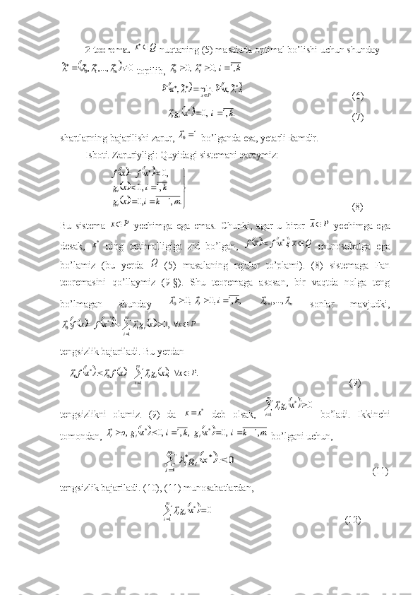 2-teorema.  Q	x	  nuqtaning (5) masalada optimal bo’lishi uchun shunday 	
		0	,...,	,	~	
1	0							m			
 topili, 	k	i	i	,1	,0	,0	0							
                    
			,	~,	~	min	~,	~	*		x	F	x	F	Px	
		        (6)
            	
		.	,1	,0	*	*	k	i	x	gi	i			                         (7)
shartlarning bajarilishi zarur,  1	
*0
 bo’lganda esa, yetarli  ќ amdir.
Isboti. Zaruriyligi: Quyidagi sistemani qaraymiz:	
				
		
		



	
			
		
			
.	,1	,0	
,1	,0	
,0	
m	k	i	x	g	
k	i	x	g	
x	f	x	f
i
i
                      (8)
Bu   sistema  
P	x   yechimga   ega   emas.   Chunki,   agar   u   biror  	P	x   yechimga   ega
desak,  	
*x   ning   optimalligiga   zid   bo’lgan,  					Q	x	xf	x	f			,*   munosabatga   ega
bo’lamiz   (bu   yerda  	
Q   (5)   masalaning   rejalar   to’plami).   (8)   sistemaga   Fan
teoremasini   qo’llaymiz   (9-§).   Shu   teoremaga   asosan,   bir   vaqtda   nolga   teng
bo’lmagan   shunday  	
,	,1	,0	,0	*	*0	k	i	i					  	*	*1 ,...,	m	k			
  sonlar   mavjudki,	
								
					m
i ii	P	x	x	g	xf	x	f
1 ***
0	,0		
 
tengsizlik bajariladi. Bu yerdan 
 	
						 				m
i ii	P	x	x	g	x	f	xf
1 **
0**
0	.	,			
                  (9)
tengsizlikni   olamiz.   (9)   da   *	
x	x
  deb   olsak,  	
		0 1 **	
m
i ii	x	g	
  bo’ladi.   Ikkinchi
tomondan, 	
				m	k	i	x	g	k	i	x	g	o	i	i	i	,1	,0	,	,1	,0	,	*	*	*							  bo’lgani uchun,	
			
	
m
i	i	i	x	g	
1	
*	*	0	
     (11)
tengsizlik bajariladi. (10), (11) munosabatlardan,	
		
	m
i ii	x	g
1 **	0	
      (12) 